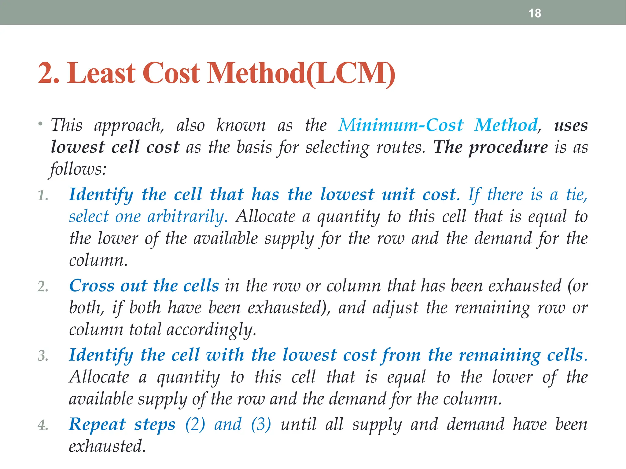 18
2. Least Cost Method(LCM)
• This approach, also known as the Minimum-Cost Method, uses
lowest cell cost as the basis for selecting routes. The procedure is as
follows:
1. Identify the cell that has the lowest unit cost. If there is a tie,
select one arbitrarily. Allocate a quantity to this cell that is equal to
the lower of the available supply for the row and the demand for the
column.
2. Cross out the cells in the row or column that has been exhausted (or
both, if both have been exhausted), and adjust the remaining row or
column total accordingly.
3. Identify the cell with the lowest cost from the remaining cells.
Allocate a quantity to this cell that is equal to the lower of the
available supply of the row and the demand for the column.
4. Repeat steps (2) and (3) until all supply and demand have been
exhausted.
 