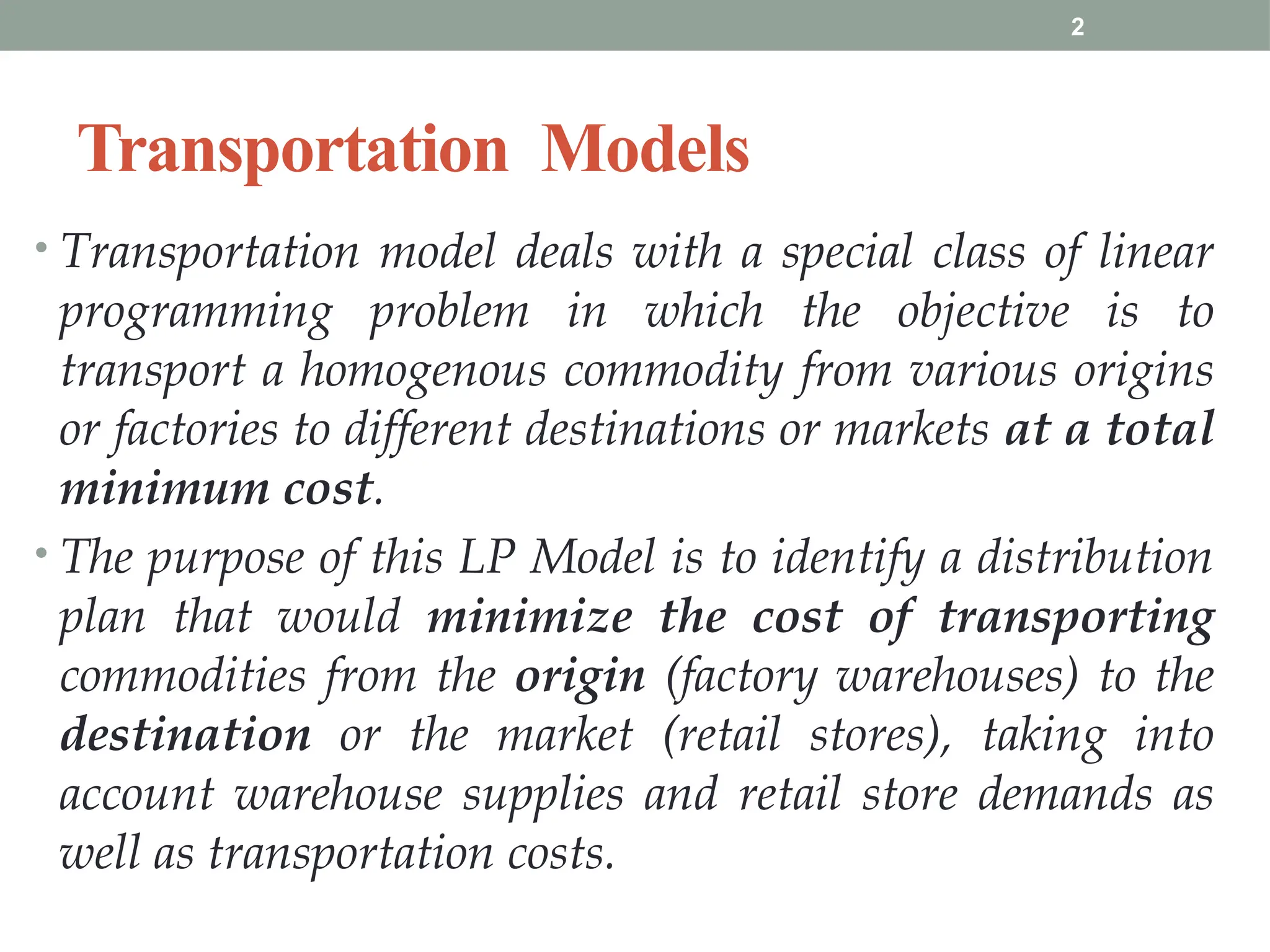 2
Transportation Models
• Transportation model deals with a special class of linear
programming problem in which the objective is to
transport a homogenous commodity from various origins
or factories to different destinations or markets at a total
minimum cost.
• The purpose of this LP Model is to identify a distribution
plan that would minimize the cost of transporting
commodities from the origin (factory warehouses) to the
destination or the market (retail stores), taking into
account warehouse supplies and retail store demands as
well as transportation costs.
 