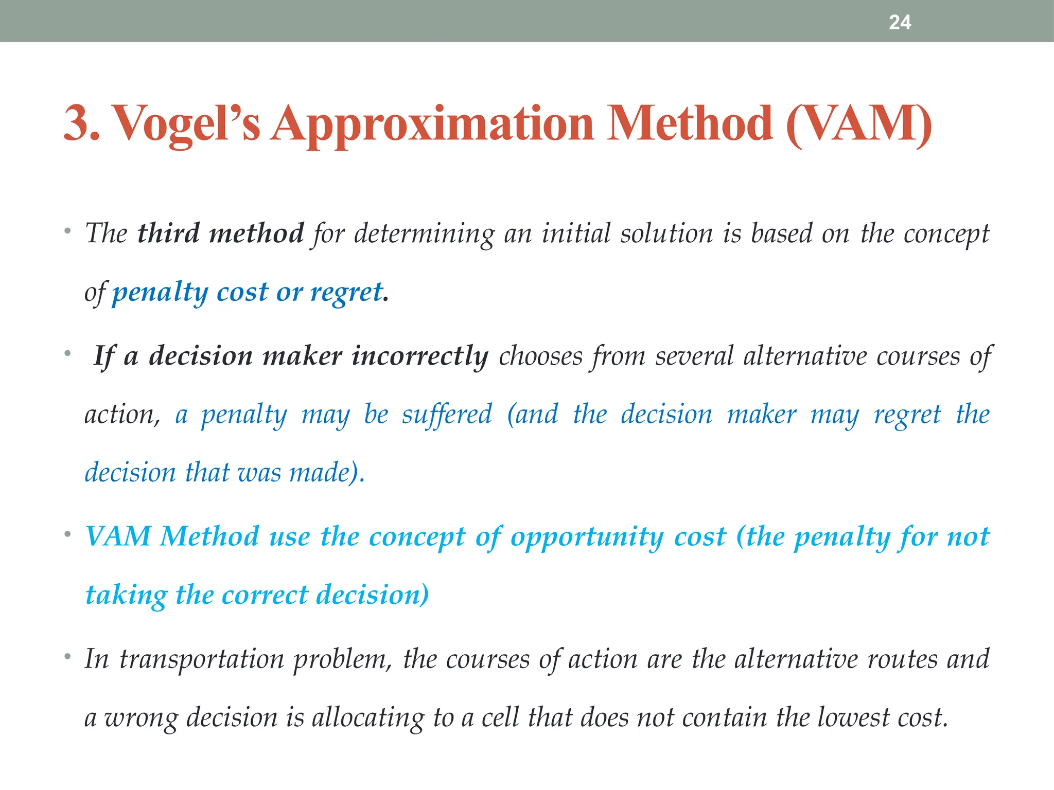 24
3. Vogel’sApproximation Method (VAM)
• The third method for determining an initial solution is based on the concept
of penalty cost or regret.
• If a decision maker incorrectly chooses from several alternative courses of
action, a penalty may be suffered (and the decision maker may regret the
decision that was made).
• VAM Method use the concept of opportunity cost (the penalty for not
taking the correct decision)
• In transportation problem, the courses of action are the alternative routes and
a wrong decision is allocating to a cell that does not contain the lowest cost.
 