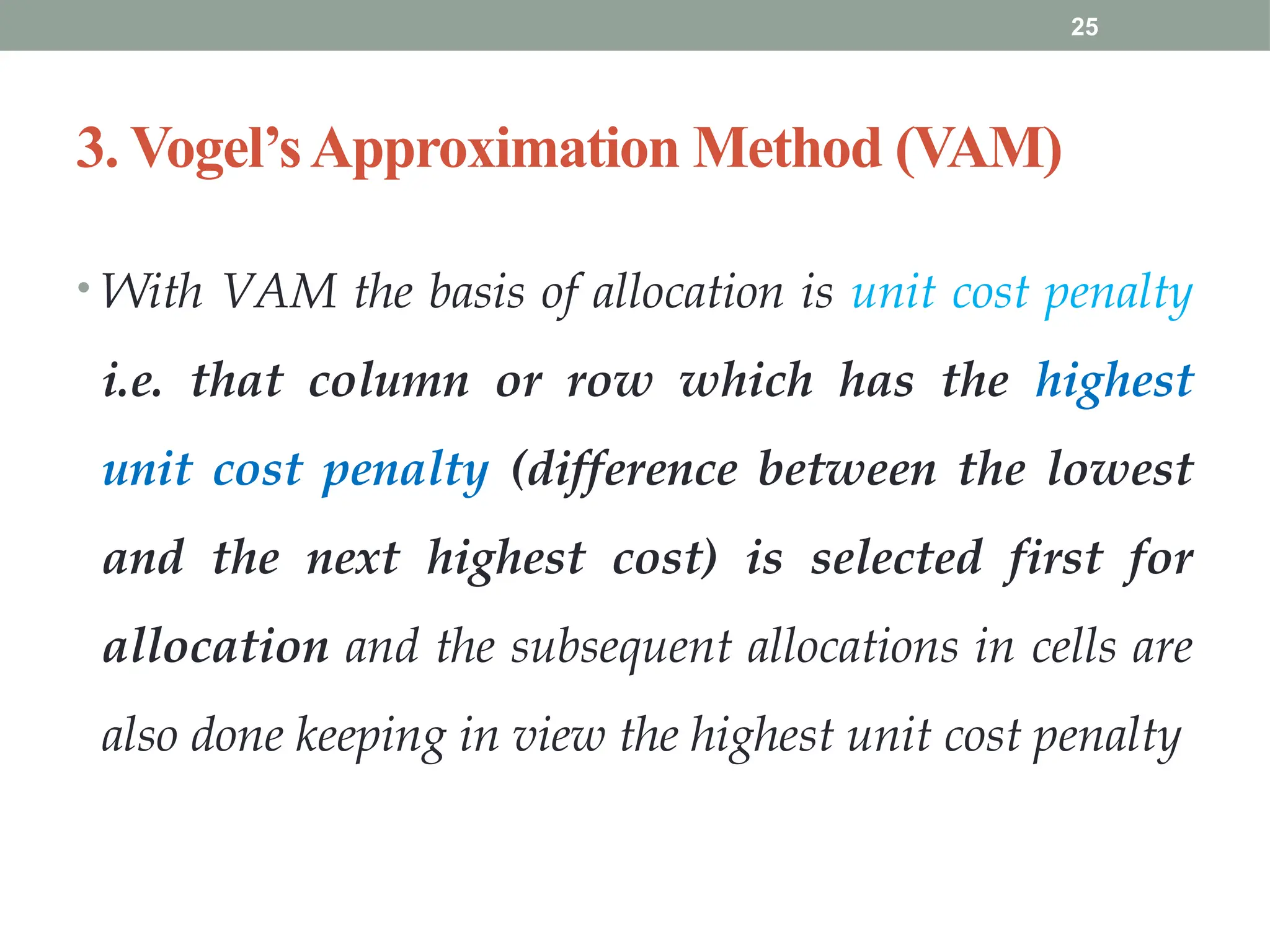 25
3. Vogel’sApproximation Method (VAM)
• With VAM the basis of allocation is unit cost penalty
i.e. that column or row which has the highest
unit cost penalty (difference between the lowest
and the next highest cost) is selected first for
allocation and the subsequent allocations in cells are
also done keeping in view the highest unit cost penalty
 