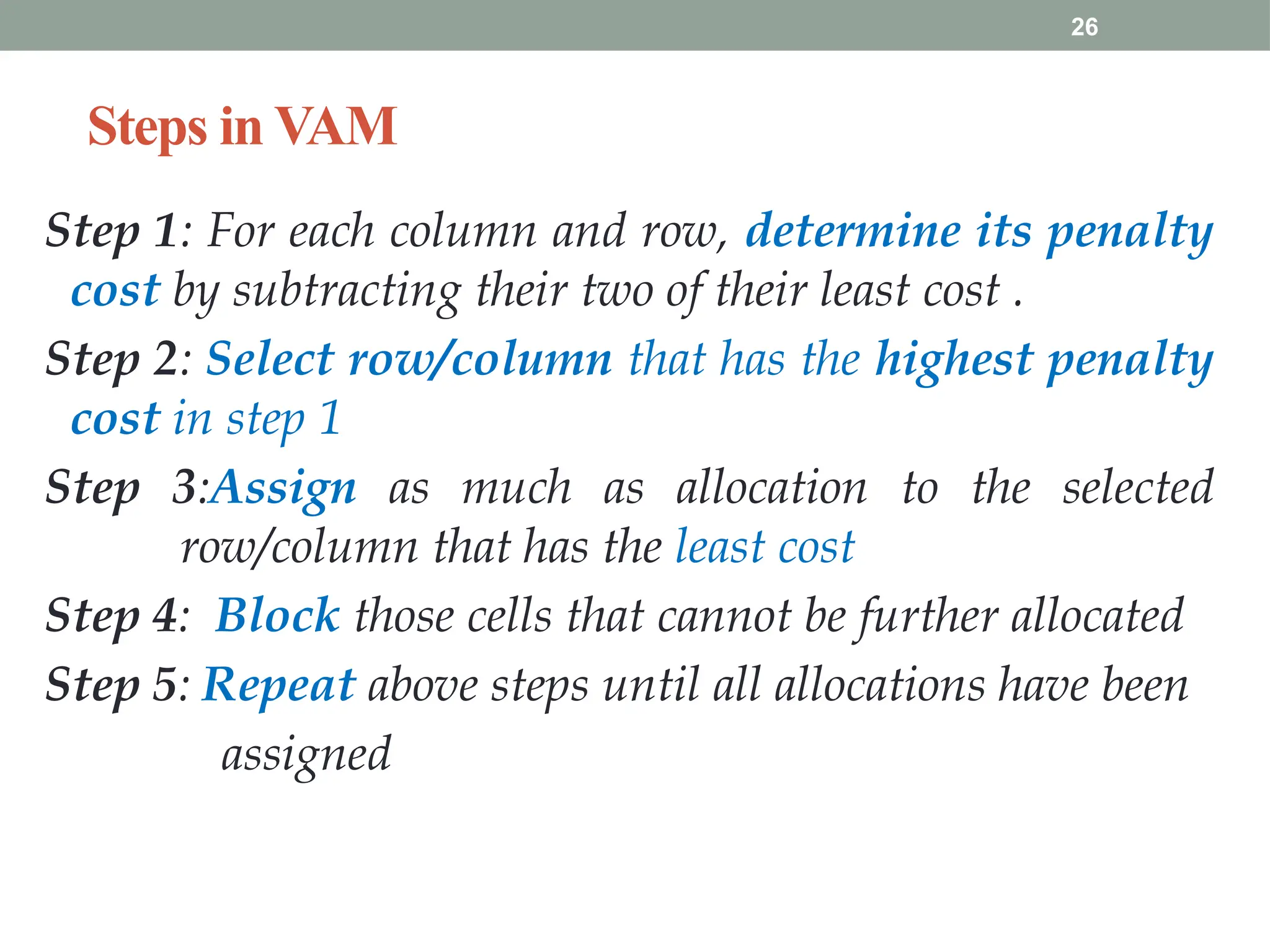 26
Steps in VAM
Step 1: For each column and row, determine its penalty
cost by subtracting their two of their least cost .
Step 2: Select row/column that has the highest penalty
cost in step 1
Step 3:Assign as much as allocation to the selected
row/column that has the least cost
Step 4: Block those cells that cannot be further allocated
Step 5: Repeat above steps until all allocations have been
assigned
 