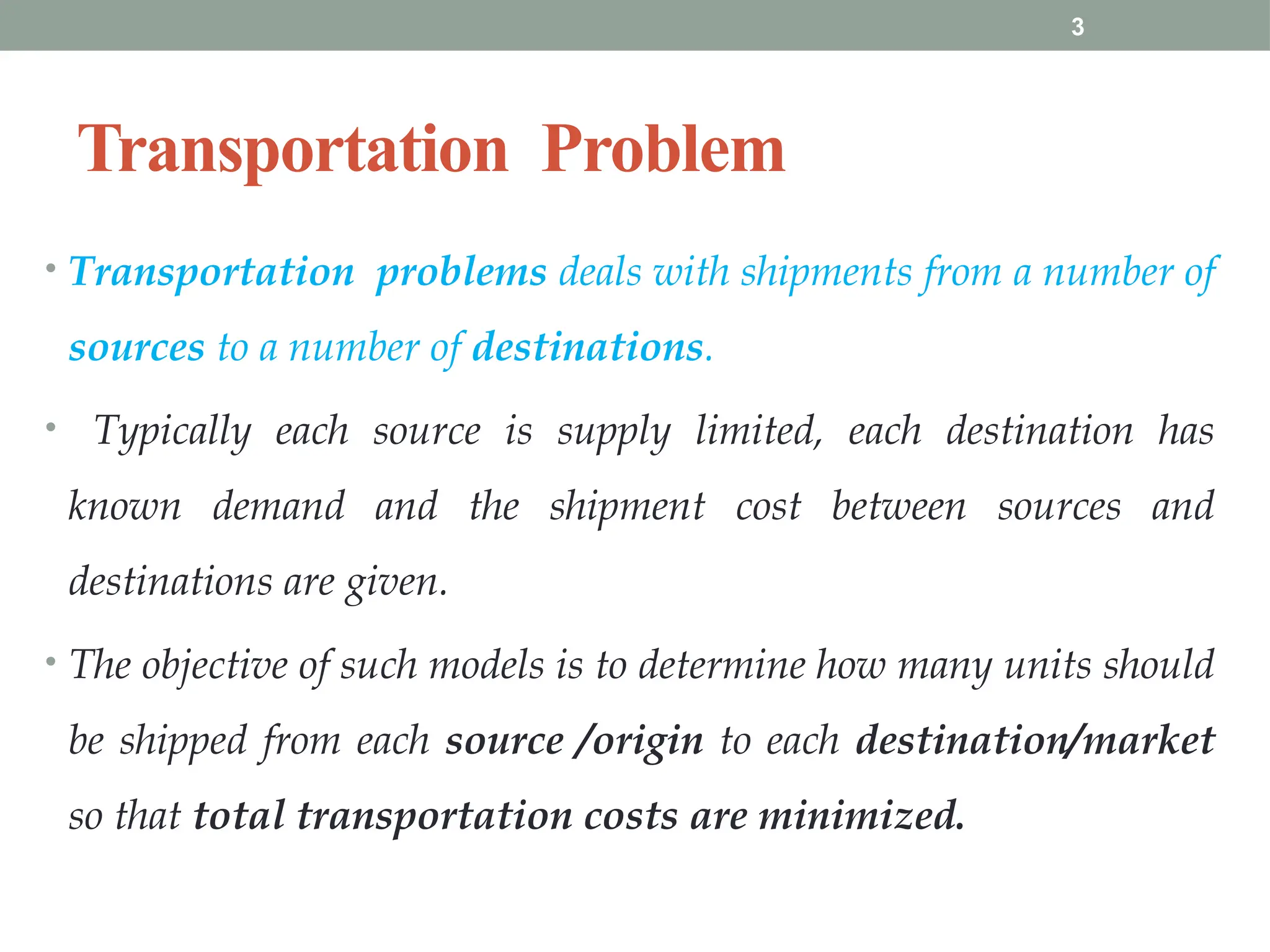 3
Transportation Problem
• Transportation problems deals with shipments from a number of
sources to a number of destinations.
• Typically each source is supply limited, each destination has
known demand and the shipment cost between sources and
destinations are given.
• The objective of such models is to determine how many units should
be shipped from each source /origin to each destination/market
so that total transportation costs are minimized.
 