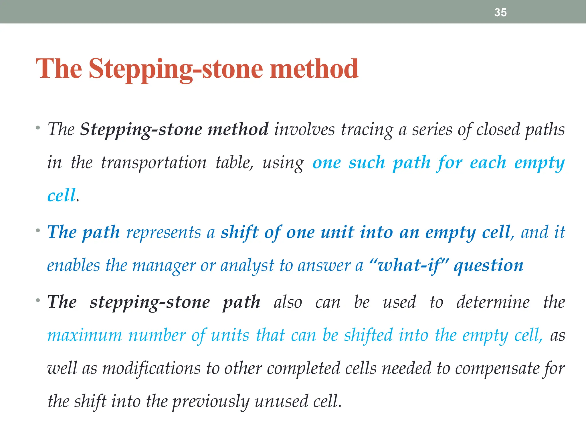 35
The Stepping-stone method
• The Stepping-stone method involves tracing a series of closed paths
in the transportation table, using one such path for each empty
cell.
• The path represents a shift of one unit into an empty cell, and it
enables the manager or analyst to answer a “what-if” question
• The stepping-stone path also can be used to determine the
maximum number of units that can be shifted into the empty cell, as
well as modifications to other completed cells needed to compensate for
the shift into the previously unused cell.
 