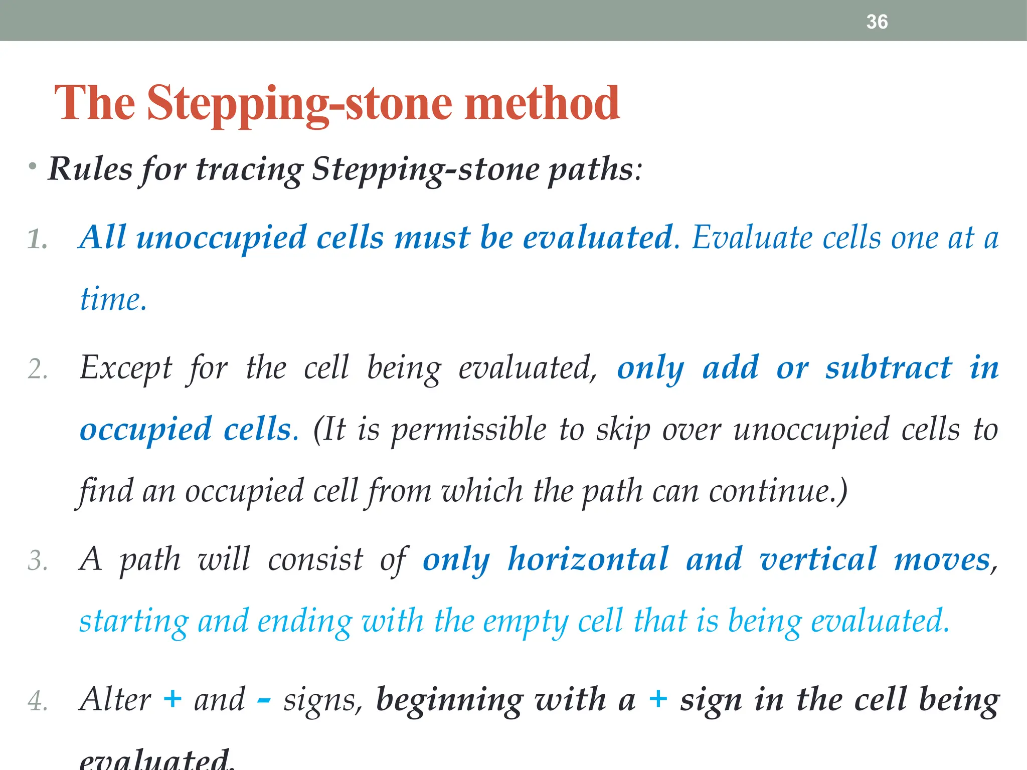 36
The Stepping-stone method
• Rules for tracing Stepping-stone paths:
1. All unoccupied cells must be evaluated. Evaluate cells one at a
time.
2. Except for the cell being evaluated, only add or subtract in
occupied cells. (It is permissible to skip over unoccupied cells to
find an occupied cell from which the path can continue.)
3. A path will consist of only horizontal and vertical moves,
starting and ending with the empty cell that is being evaluated.
4. Alter + and - signs, beginning with a + sign in the cell being
 