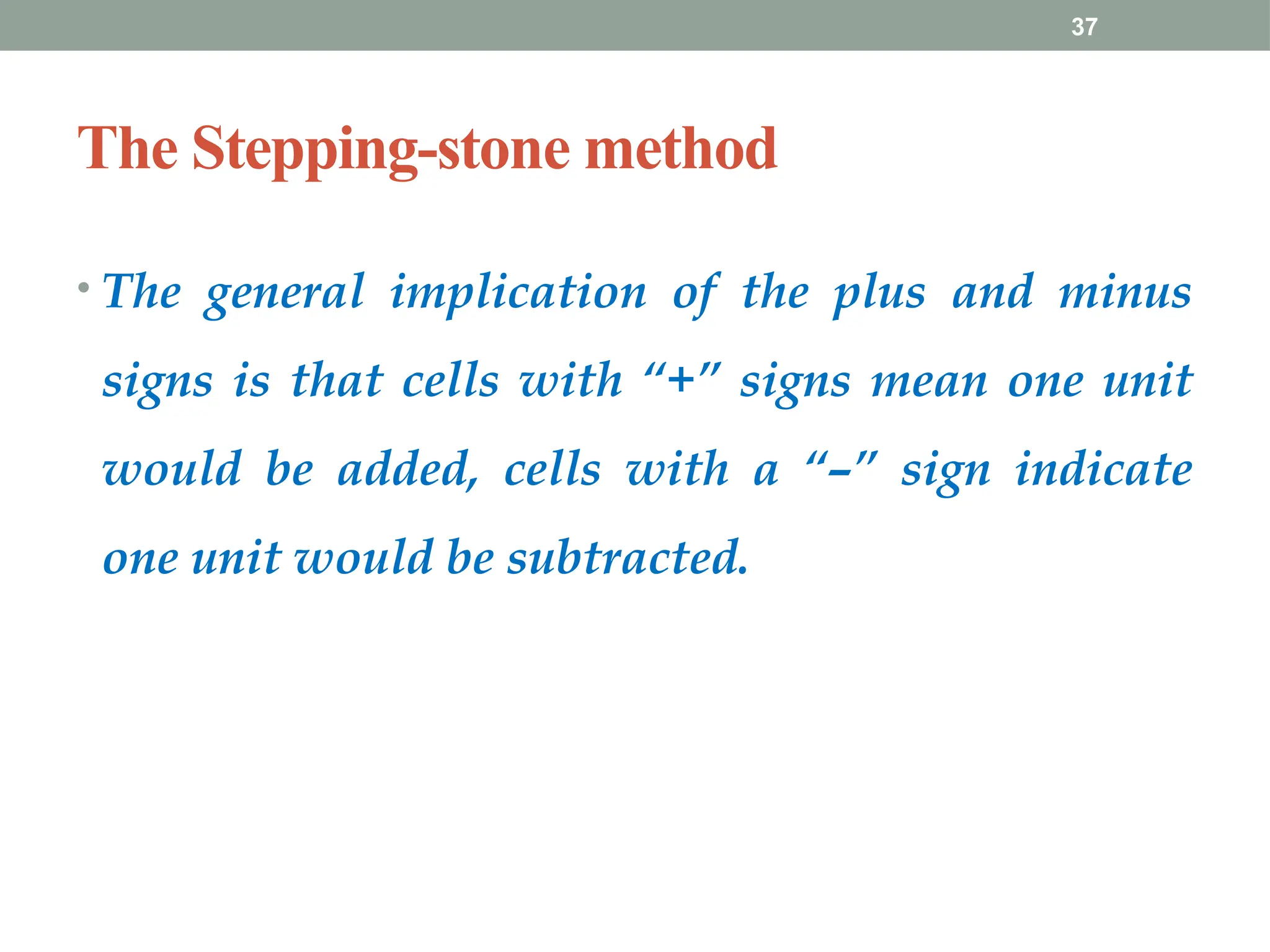 37
The Stepping-stone method
• The general implication of the plus and minus
signs is that cells with “+” signs mean one unit
would be added, cells with a “–” sign indicate
one unit would be subtracted.
 