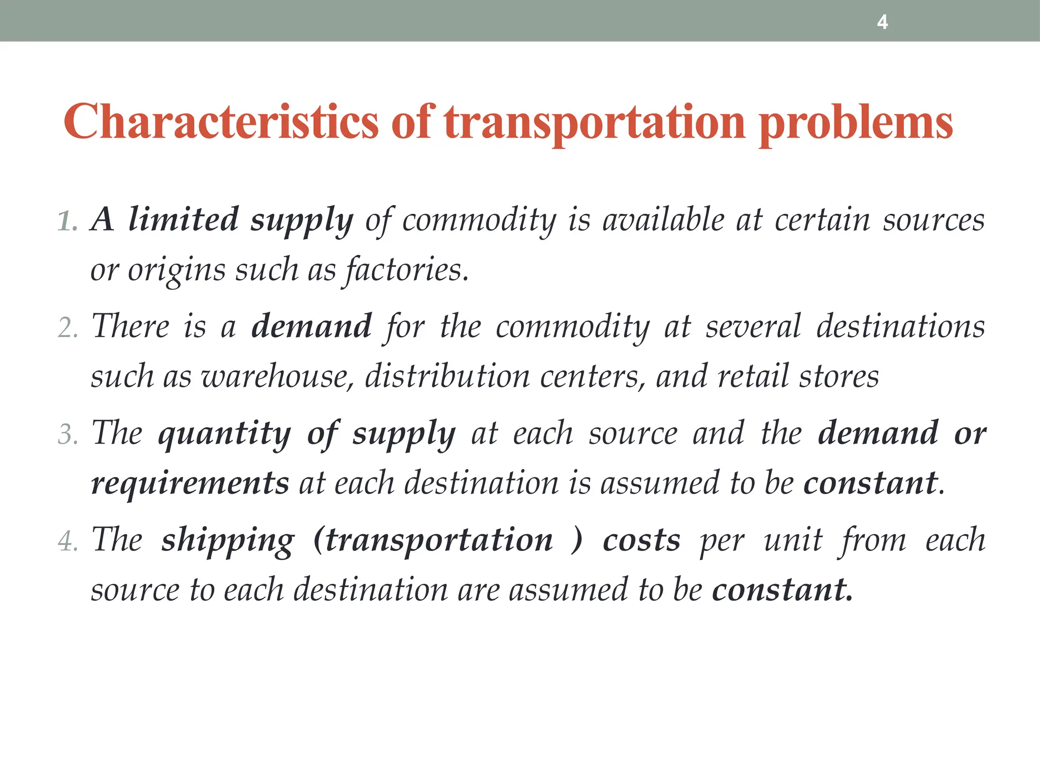4
Characteristics of transportation problems
1. A limited supply of commodity is available at certain sources
or origins such as factories.
2. There is a demand for the commodity at several destinations
such as warehouse, distribution centers, and retail stores
3. The quantity of supply at each source and the demand or
requirements at each destination is assumed to be constant.
4. The shipping (transportation ) costs per unit from each
source to each destination are assumed to be constant.
 