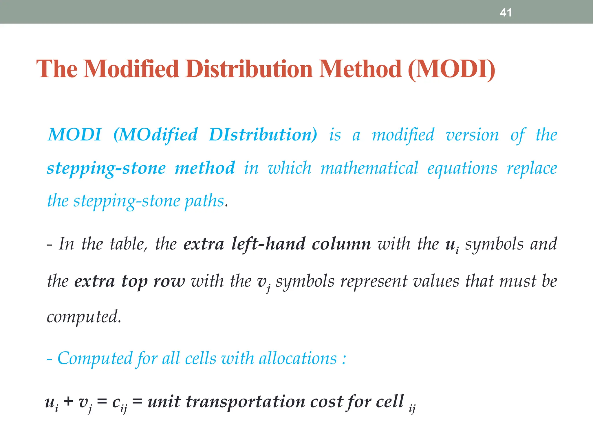 41
The Modified Distribution Method (MODI)
MODI (MOdified DIstribution) is a modified version of the
stepping-stone method in which mathematical equations replace
the stepping-stone paths.
- In the table, the extra left-hand column with the ui symbols and
the extra top row with the vj symbols represent values that must be
computed.
- Computed for all cells with allocations :
ui + vj = cij = unit transportation cost for cell ij
 
