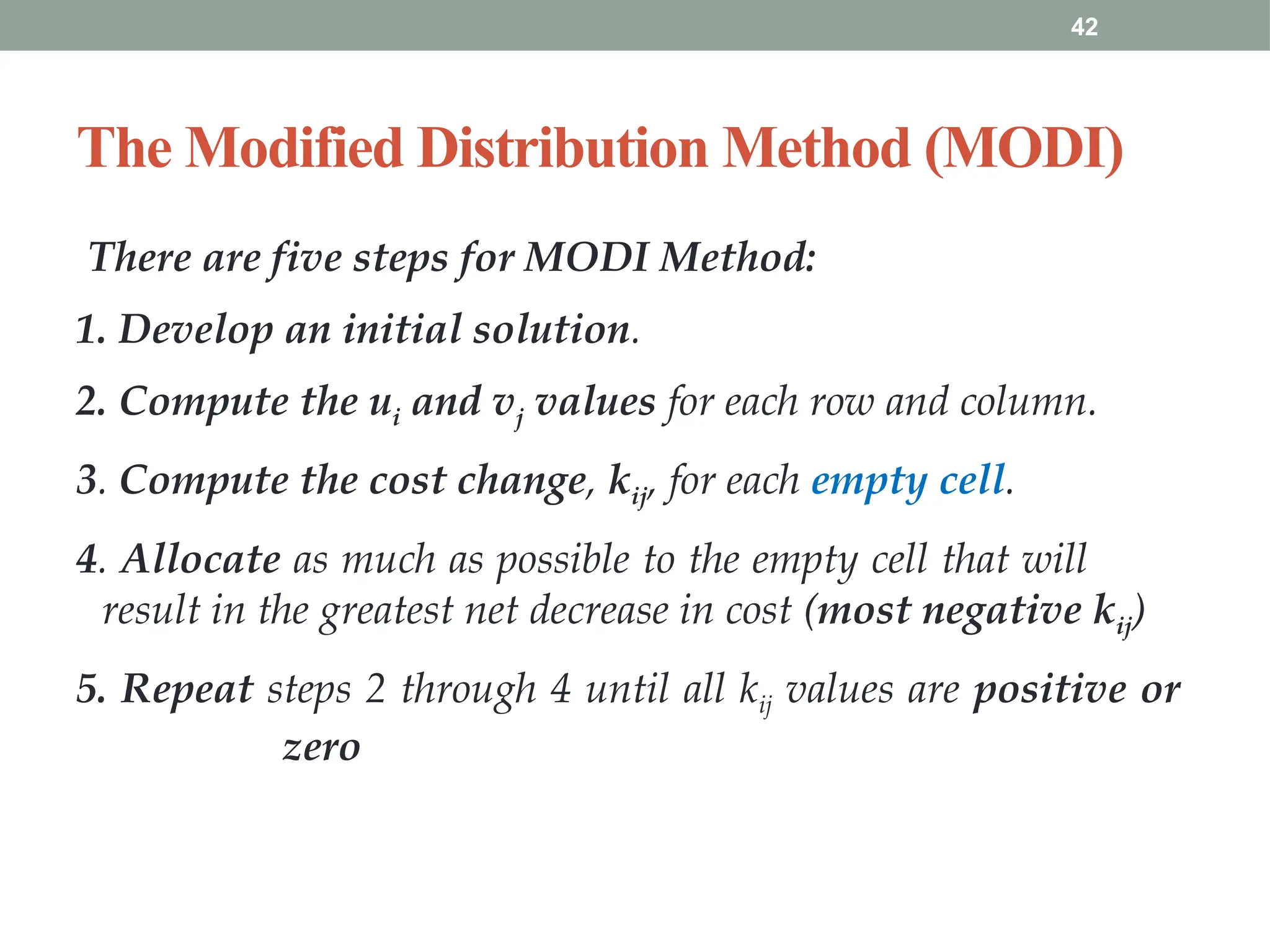 42
The Modified Distribution Method (MODI)
There are five steps for MODI Method:
1. Develop an initial solution.
2. Compute the ui and vj values for each row and column.
3. Compute the cost change, kij, for each empty cell.
4. Allocate as much as possible to the empty cell that will
result in the greatest net decrease in cost (most negative kij)
5. Repeat steps 2 through 4 until all kij values are positive or
zero
 