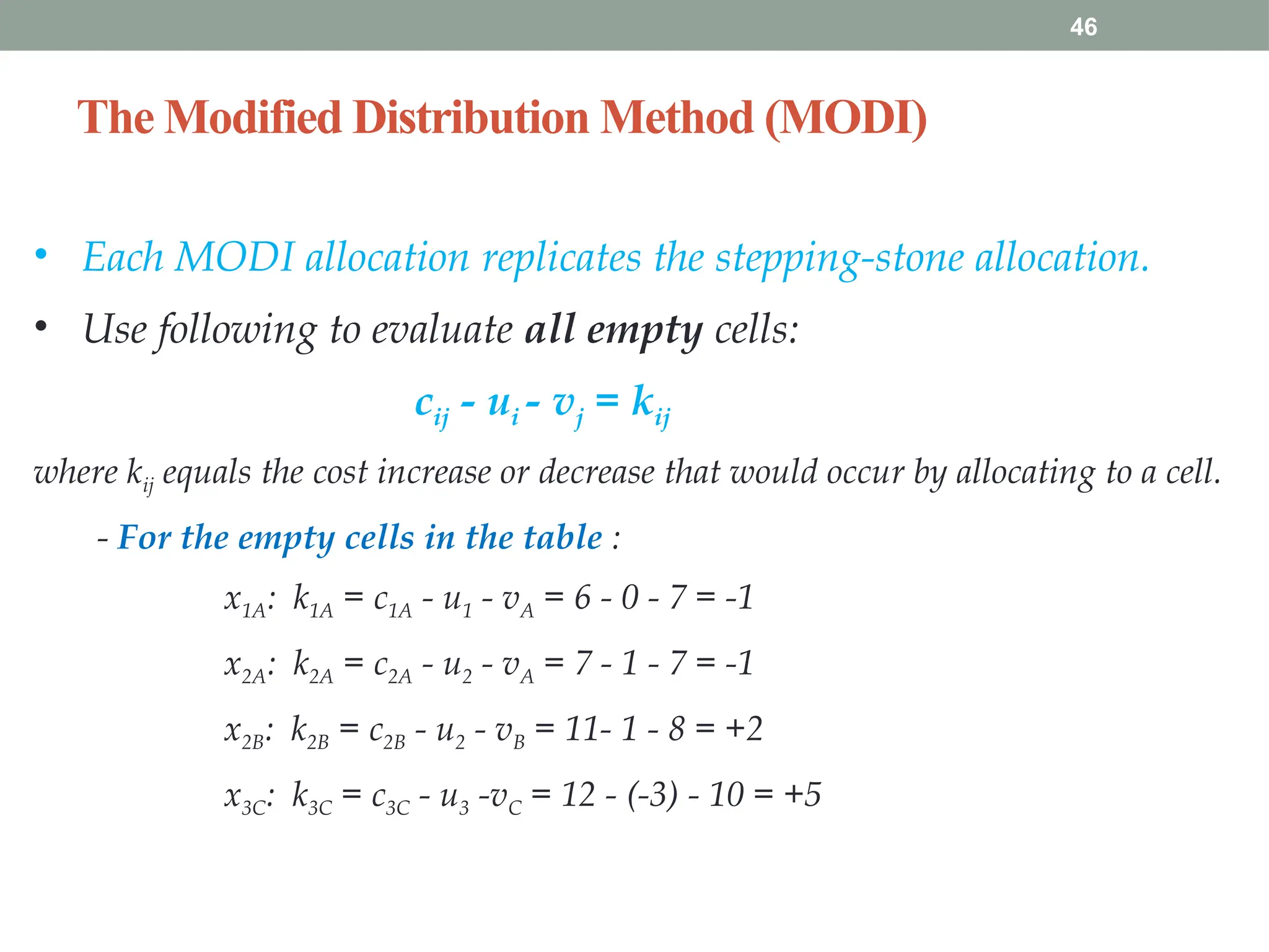 The Modified Distribution Method (MODI)
46
• Each MODI allocation replicates the stepping-stone allocation.
• Use following to evaluate all empty cells:
cij - ui - vj = kij
where kij equals the cost increase or decrease that would occur by allocating to a cell.
- For the empty cells in the table :
x1A: k1A = c1A - u1 - vA = 6 - 0 - 7 = -1
x2A: k2A = c2A - u2 - vA = 7 - 1 - 7 = -1
x2B: k2B = c2B - u2 - vB = 11- 1 - 8 = +2
x3C: k3C = c3C - u3 -vC = 12 - (-3) - 10 = +5
 