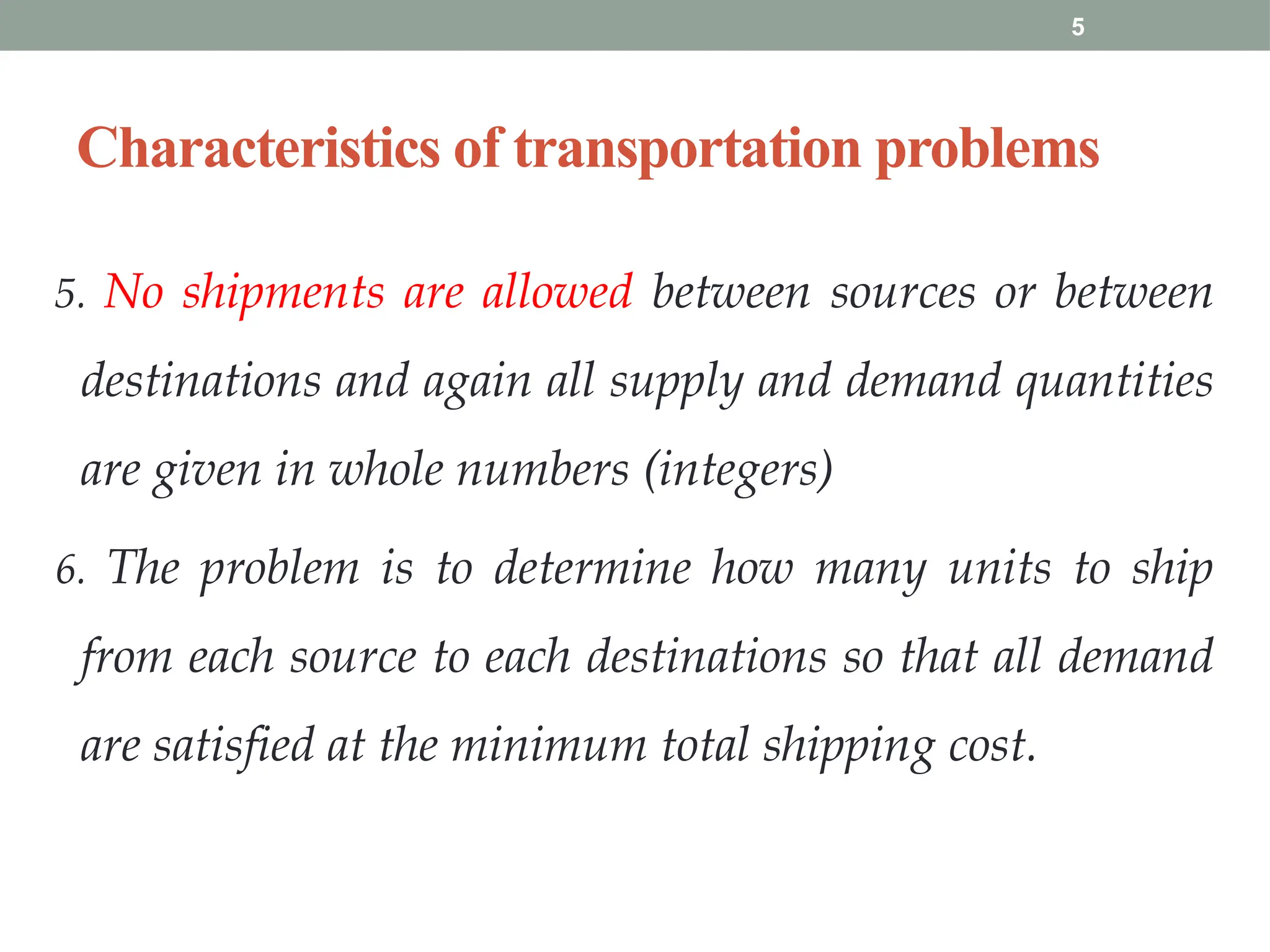 5
Characteristics of transportation problems
5. No shipments are allowed between sources or between
destinations and again all supply and demand quantities
are given in whole numbers (integers)
6. The problem is to determine how many units to ship
from each source to each destinations so that all demand
are satisfied at the minimum total shipping cost.
 