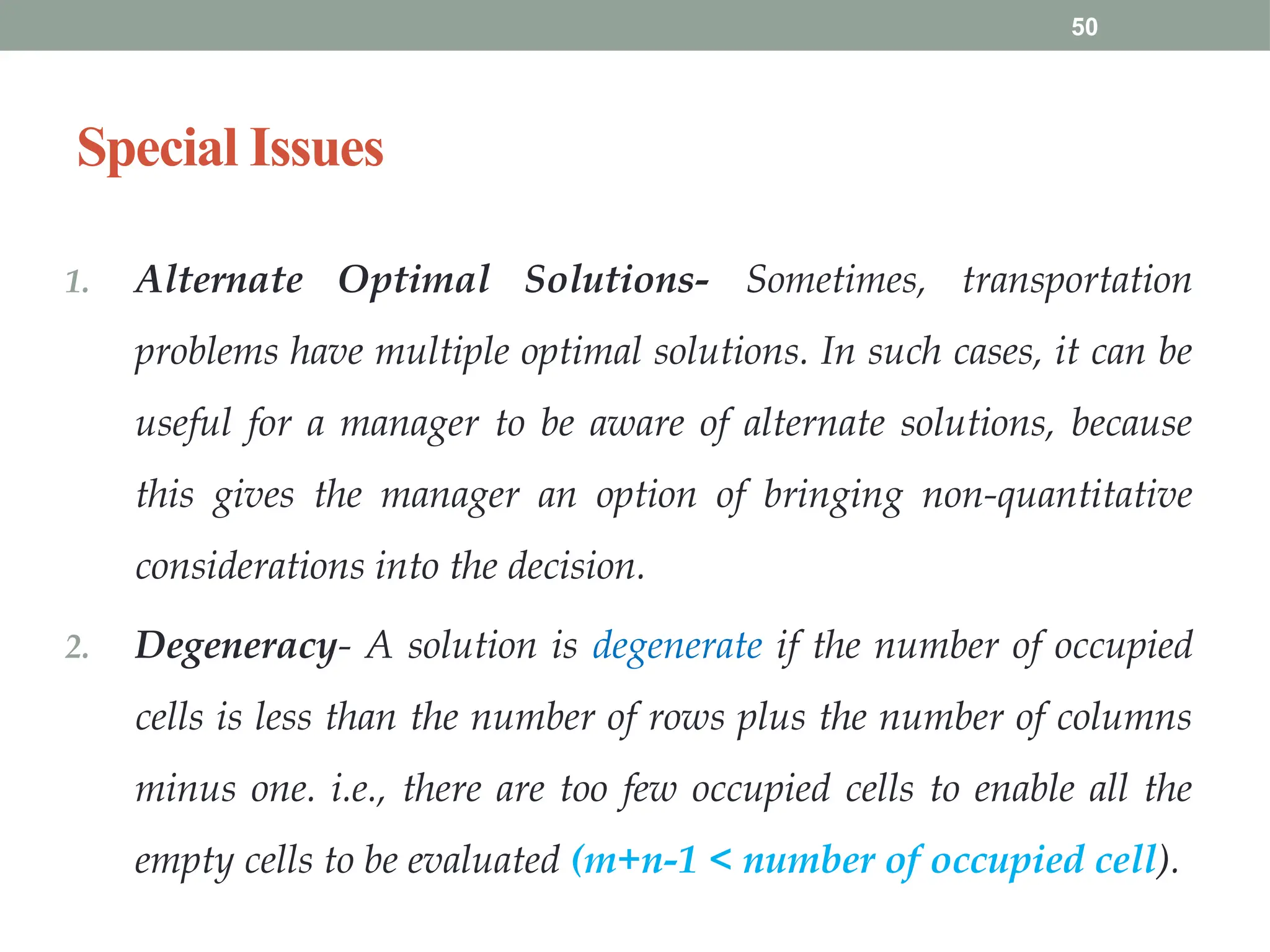 50
Special Issues
1. Alternate Optimal Solutions- Sometimes, transportation
problems have multiple optimal solutions. In such cases, it can be
useful for a manager to be aware of alternate solutions, because
this gives the manager an option of bringing non-quantitative
considerations into the decision.
2. Degeneracy- A solution is degenerate if the number of occupied
cells is less than the number of rows plus the number of columns
minus one. i.e., there are too few occupied cells to enable all the
empty cells to be evaluated (m+n-1 < number of occupied cell).
 