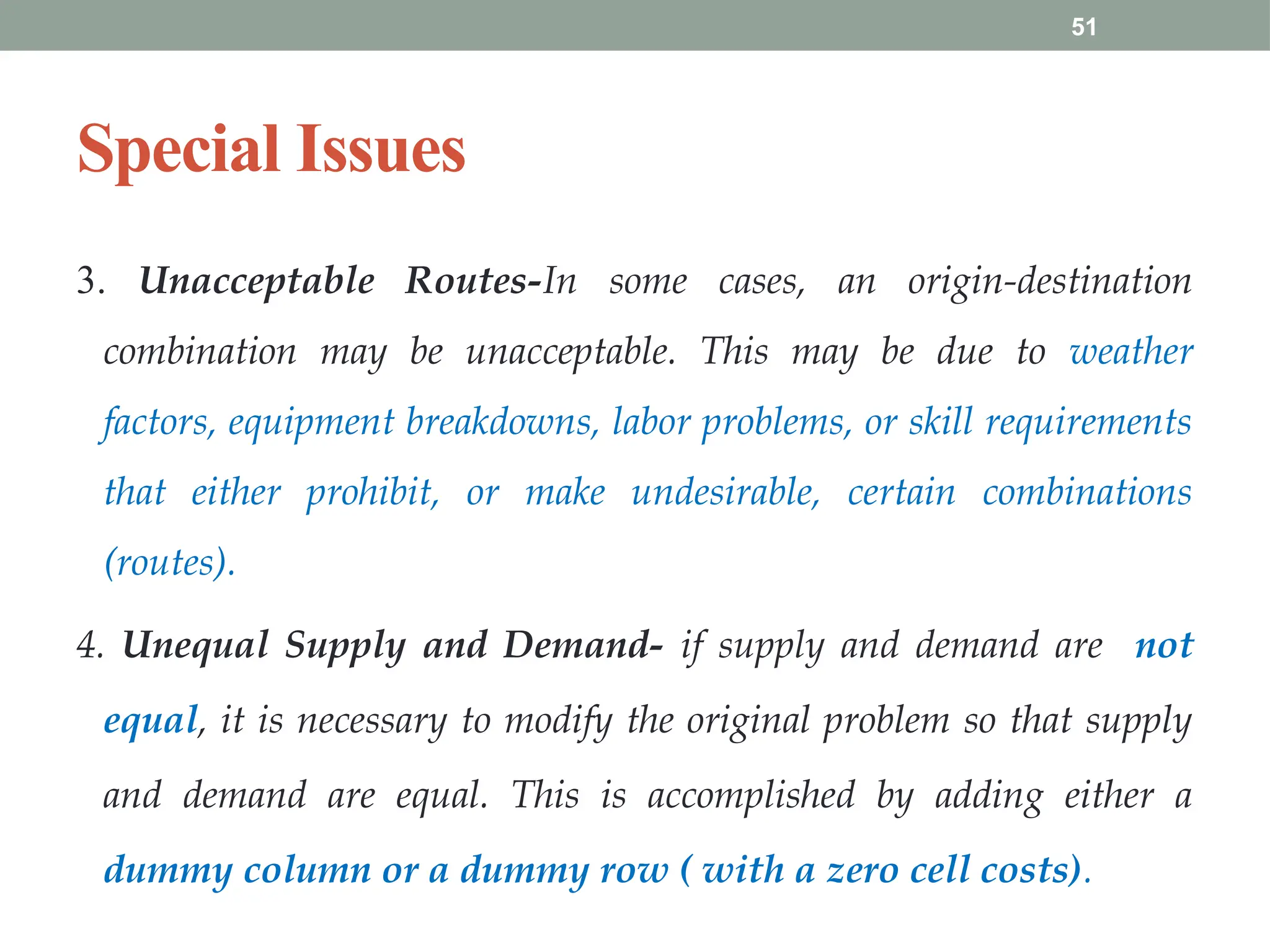 51
Special Issues
3. Unacceptable Routes-In some cases, an origin-destination
combination may be unacceptable. This may be due to weather
factors, equipment breakdowns, labor problems, or skill requirements
that either prohibit, or make undesirable, certain combinations
(routes).
4. Unequal Supply and Demand- if supply and demand are not
equal, it is necessary to modify the original problem so that supply
and demand are equal. This is accomplished by adding either a
dummy column or a dummy row ( with a zero cell costs).
 