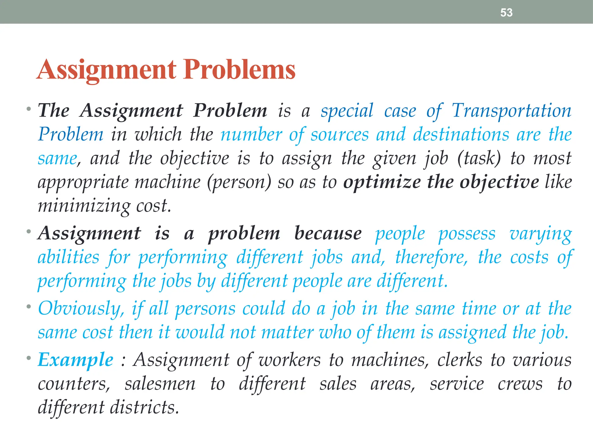 53
Assignment Problems
• The Assignment Problem is a special case of Transportation
Problem in which the number of sources and destinations are the
same, and the objective is to assign the given job (task) to most
appropriate machine (person) so as to optimize the objective like
minimizing cost.
• Assignment is a problem because people possess varying
abilities for performing different jobs and, therefore, the costs of
performing the jobs by different people are different.
• Obviously, if all persons could do a job in the same time or at the
same cost then it would not matter who of them is assigned the job.
• Example : Assignment of workers to machines, clerks to various
counters, salesmen to different sales areas, service crews to
different districts.
 