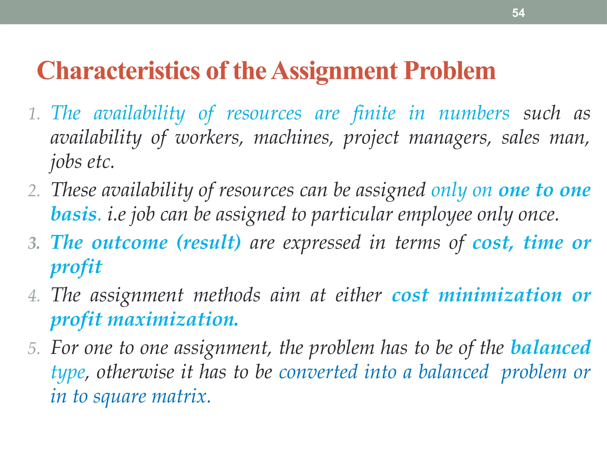 54
Characteristics of theAssignment Problem
1. The availability of resources are finite in numbers such as
availability of workers, machines, project managers, sales man,
jobs etc.
2. These availability of resources can be assigned only on one to one
basis. i.e job can be assigned to particular employee only once.
3. The outcome (result) are expressed in terms of cost, time or
profit
4. The assignment methods aim at either cost minimization or
profit maximization.
5. For one to one assignment, the problem has to be of the balanced
type, otherwise it has to be converted into a balanced problem or
in to square matrix.
 