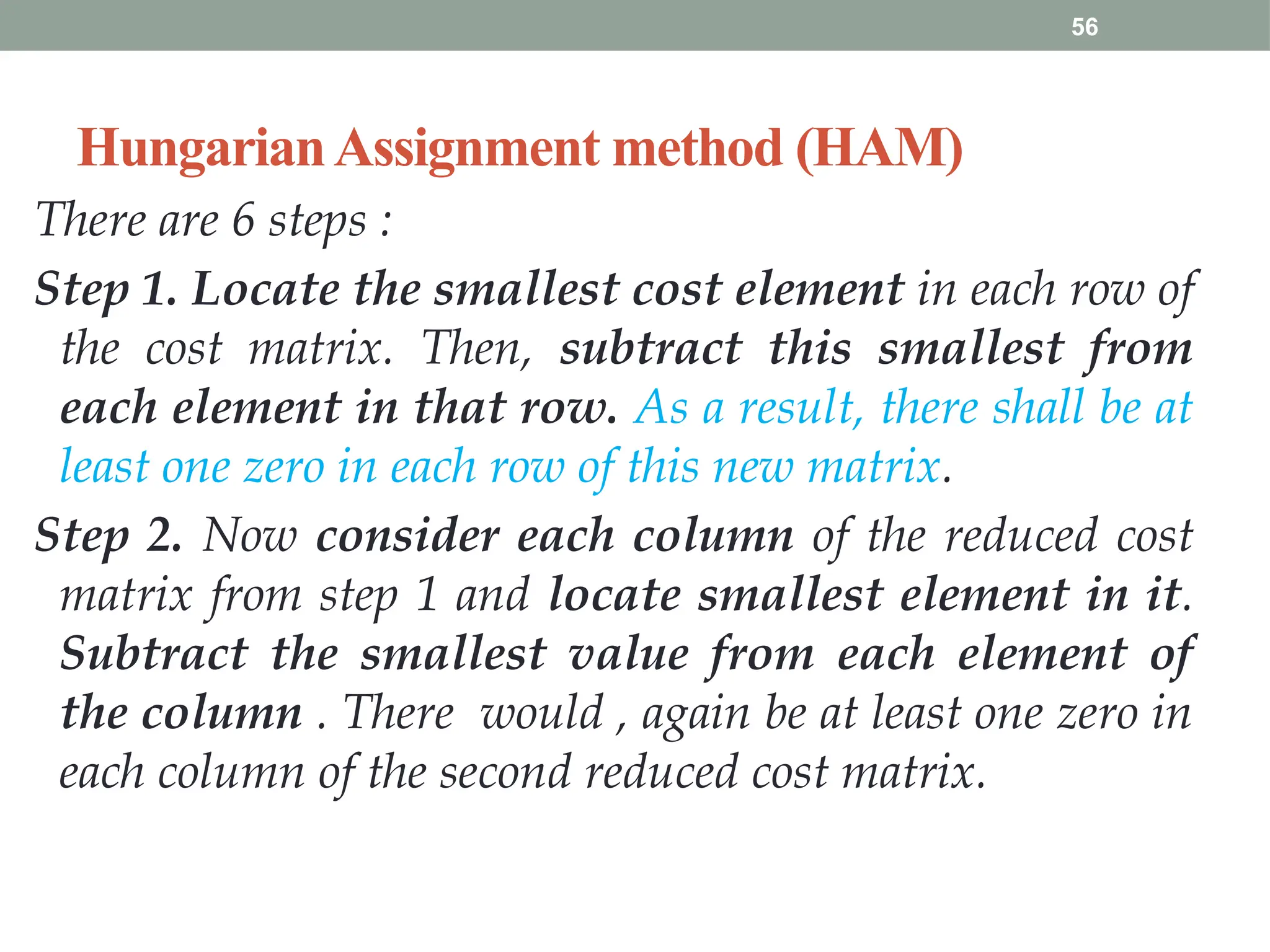 56
HungarianAssignment method (HAM)
There are 6 steps :
Step 1. Locate the smallest cost element in each row of
the cost matrix. Then, subtract this smallest from
each element in that row. As a result, there shall be at
least one zero in each row of this new matrix.
Step 2. Now consider each column of the reduced cost
matrix from step 1 and locate smallest element in it.
Subtract the smallest value from each element of
the column . There would , again be at least one zero in
each column of the second reduced cost matrix.
 