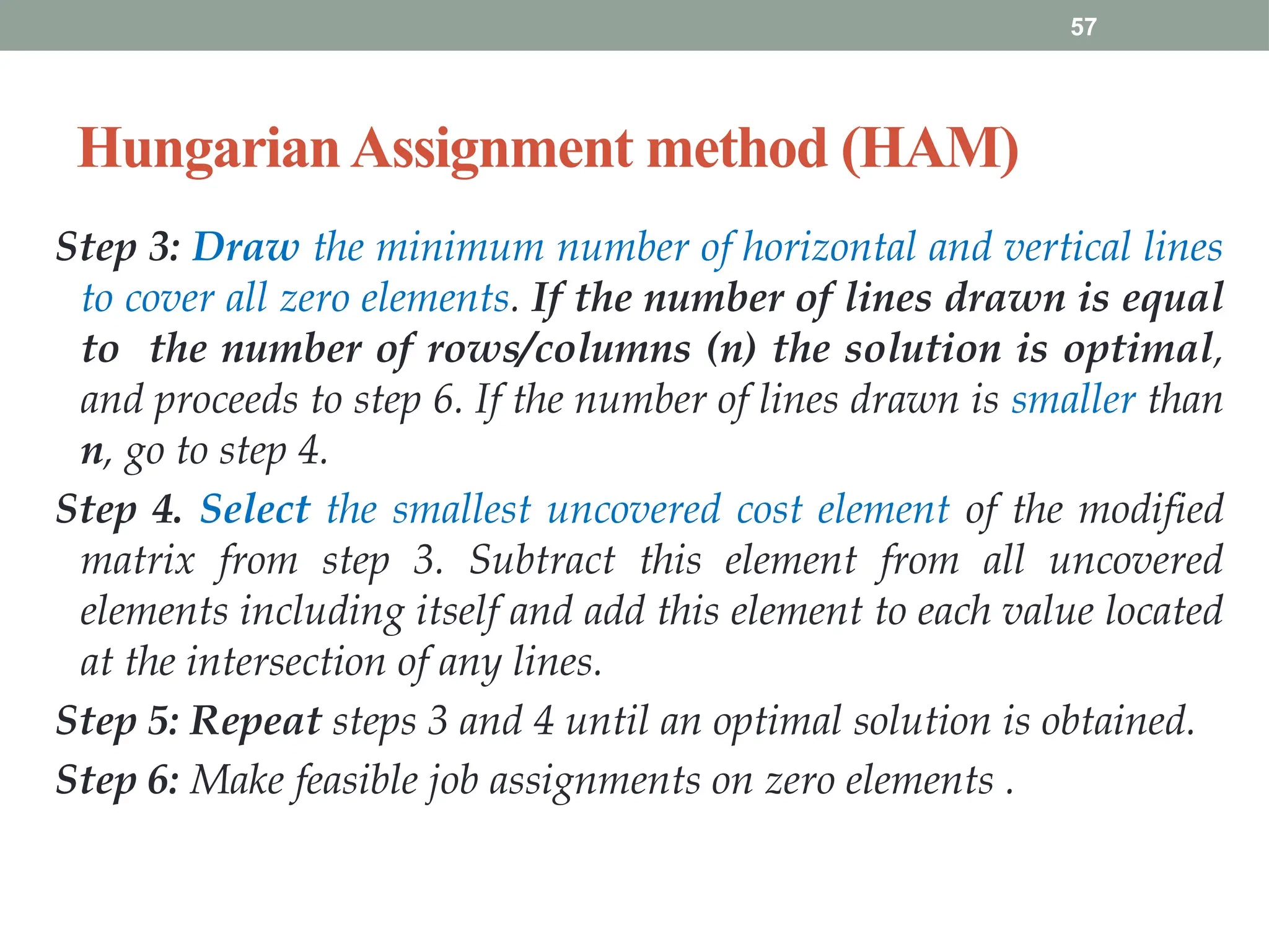 57
HungarianAssignment method (HAM)
Step 3: Draw the minimum number of horizontal and vertical lines
to cover all zero elements. If the number of lines drawn is equal
to the number of rows/columns (n) the solution is optimal,
and proceeds to step 6. If the number of lines drawn is smaller than
n, go to step 4.
Step 4. Select the smallest uncovered cost element of the modified
matrix from step 3. Subtract this element from all uncovered
elements including itself and add this element to each value located
at the intersection of any lines.
Step 5: Repeat steps 3 and 4 until an optimal solution is obtained.
Step 6: Make feasible job assignments on zero elements .
 