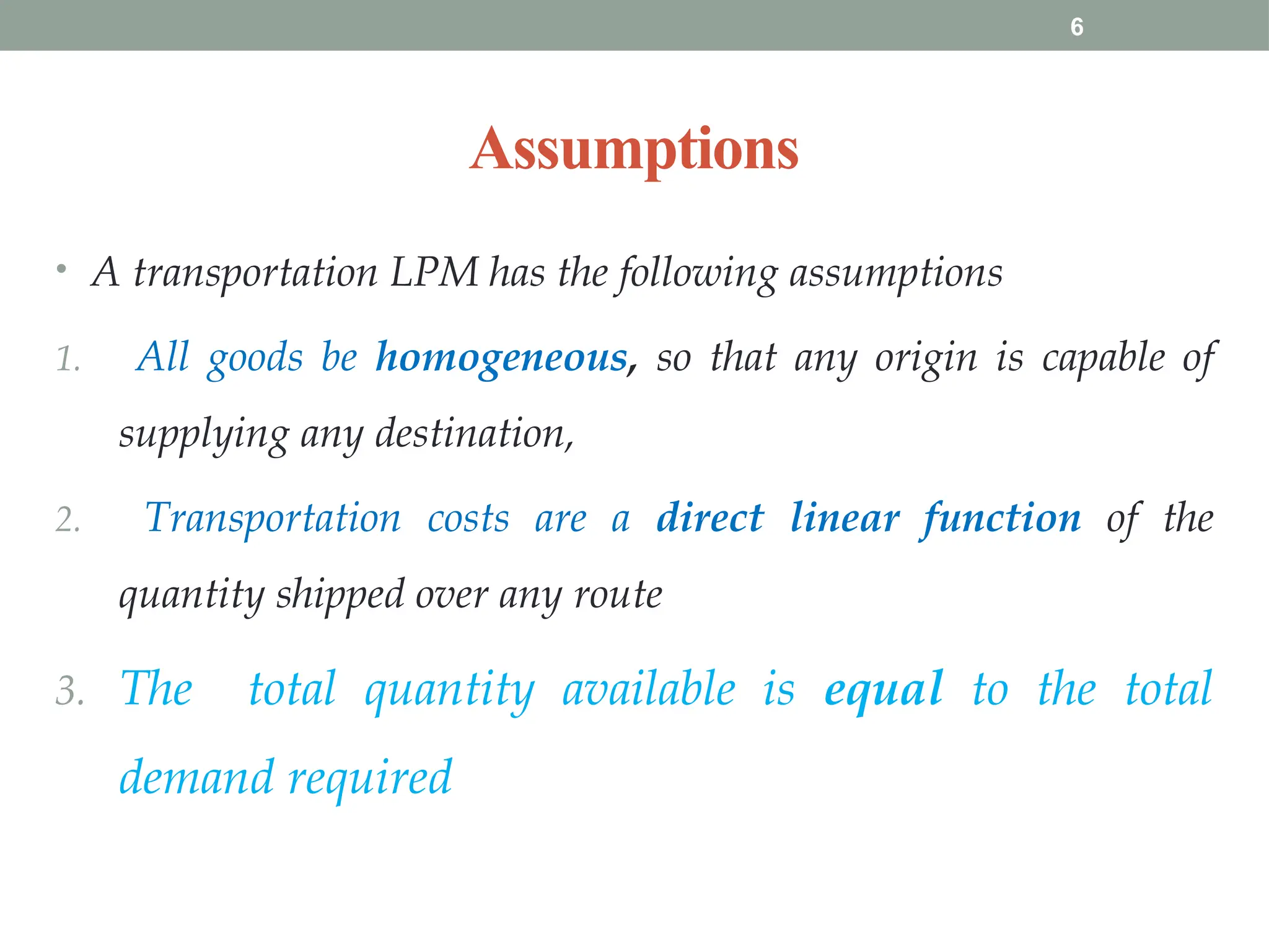 6
Assumptions
• A transportation LPM has the following assumptions
1. All goods be homogeneous, so that any origin is capable of
supplying any destination,
2. Transportation costs are a direct linear function of the
quantity shipped over any route
3. The total quantity available is equal to the total
demand required
 