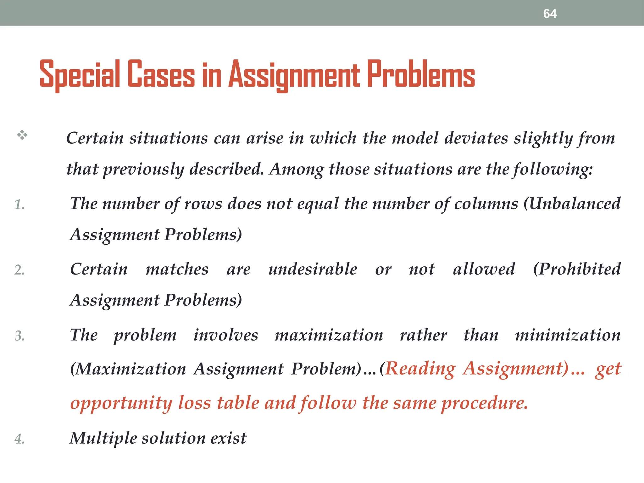 64
Special Cases in Assignment Problems
 Certain situations can arise in which the model deviates slightly from
that previously described. Among those situations are the following:
1. The number of rows does not equal the number of columns (Unbalanced
Assignment Problems)
2. Certain matches are undesirable or not allowed (Prohibited
Assignment Problems)
3. The problem involves maximization rather than minimization
(Maximization Assignment Problem)…(Reading Assignment)… get
opportunity loss table and follow the same procedure.
4. Multiple solution exist
 