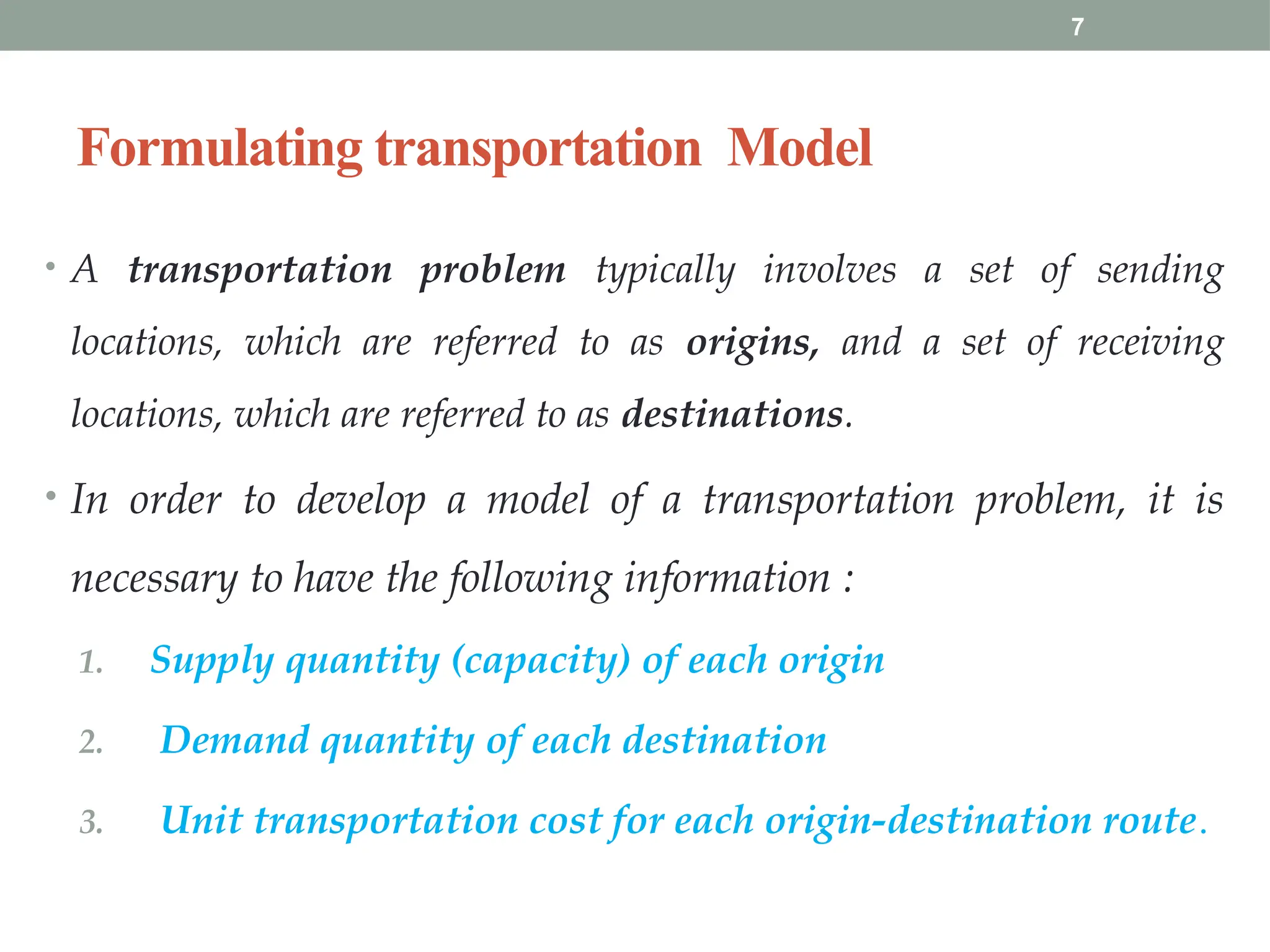 7
Formulating transportation Model
• A transportation problem typically involves a set of sending
locations, which are referred to as origins, and a set of receiving
locations, which are referred to as destinations.
• In order to develop a model of a transportation problem, it is
necessary to have the following information :
1. Supply quantity (capacity) of each origin
2. Demand quantity of each destination
3. Unit transportation cost for each origin-destination route.
 