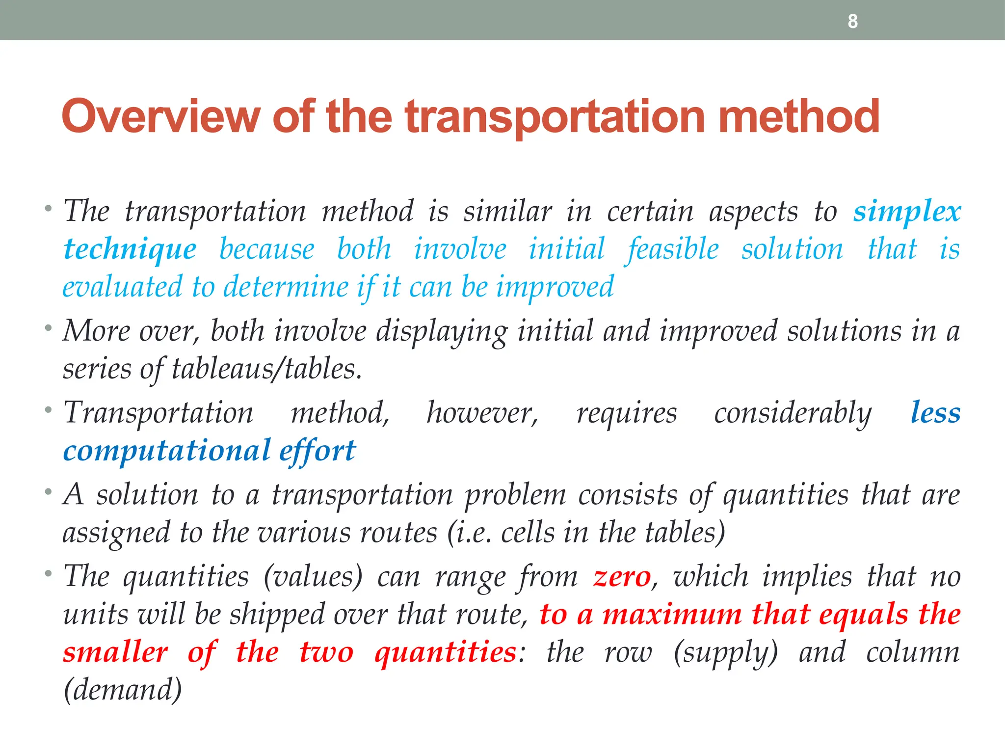 8
Overview of the transportation method
• The transportation method is similar in certain aspects to simplex
technique because both involve initial feasible solution that is
evaluated to determine if it can be improved
• More over, both involve displaying initial and improved solutions in a
series of tableaus/tables.
• Transportation method, however, requires considerably less
computational effort
• A solution to a transportation problem consists of quantities that are
assigned to the various routes (i.e. cells in the tables)
• The quantities (values) can range from zero, which implies that no
units will be shipped over that route, to a maximum that equals the
smaller of the two quantities: the row (supply) and column
(demand)
 