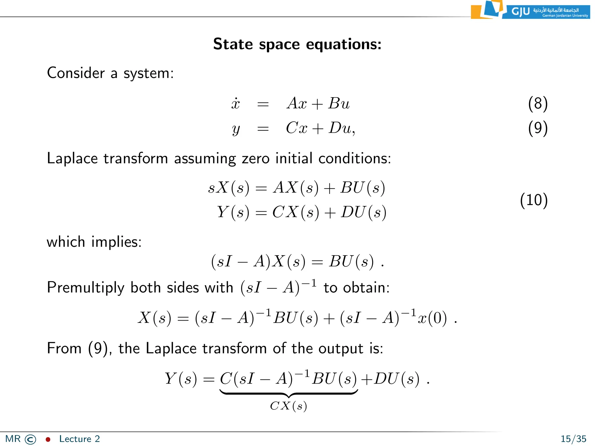 State space equations:
Consider a system:
ẋ = Ax + Bu (8)
y = Cx + Du, (9)
Laplace transform assuming zero initial conditions:
sX(s) = AX(s) + BU(s)
Y (s) = CX(s) + DU(s)
(10)
which implies:
(sI − A)X(s) = BU(s) .
Premultiply both sides with (sI − A)−1
to obtain:
X(s) = (sI − A)−1
BU(s) + (sI − A)−1
x(0) .
From (9), the Laplace transform of the output is:
Y (s) = C(sI − A)−1
BU(s)
| {z }
CX(s)
+DU(s) .
MR © ˆ Lecture 2 15/35
 