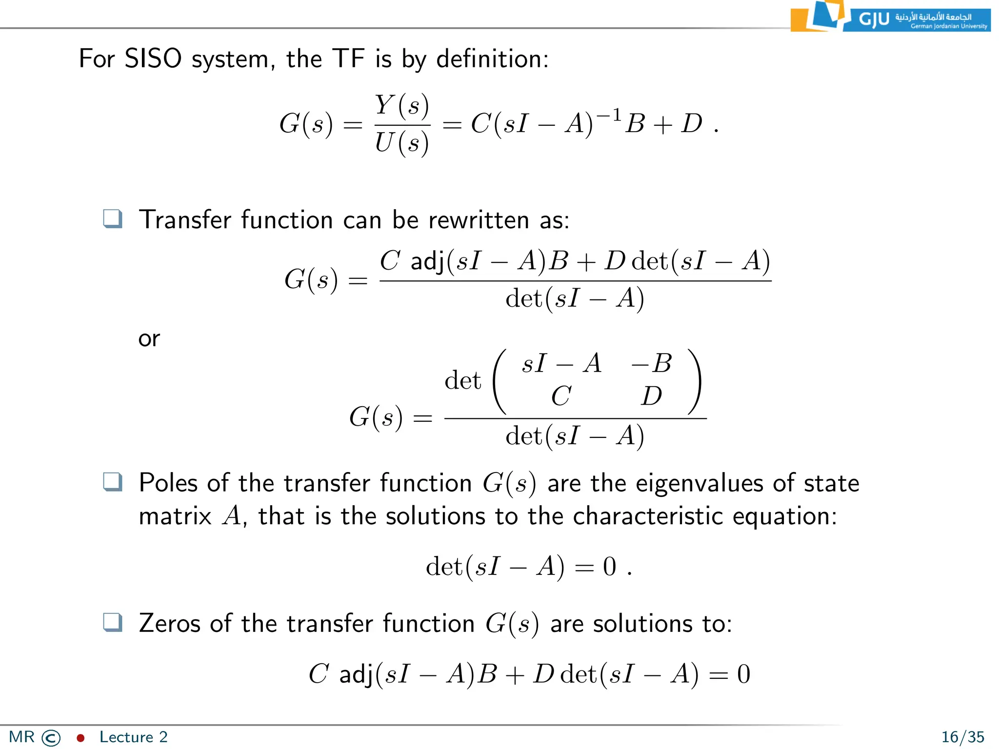 For SISO system, the TF is by definition:
G(s) =
Y (s)
U(s)
= C(sI − A)−1
B + D .
❑ Transfer function can be rewritten as:
G(s) =
C adj(sI − A)B + D det(sI − A)
det(sI − A)
or
G(s) =
det

sI − A −B
C D

det(sI − A)
❑ Poles of the transfer function G(s) are the eigenvalues of state
matrix A, that is the solutions to the characteristic equation:
det(sI − A) = 0 .
❑ Zeros of the transfer function G(s) are solutions to:
C adj(sI − A)B + D det(sI − A) = 0
MR © ˆ Lecture 2 16/35
 