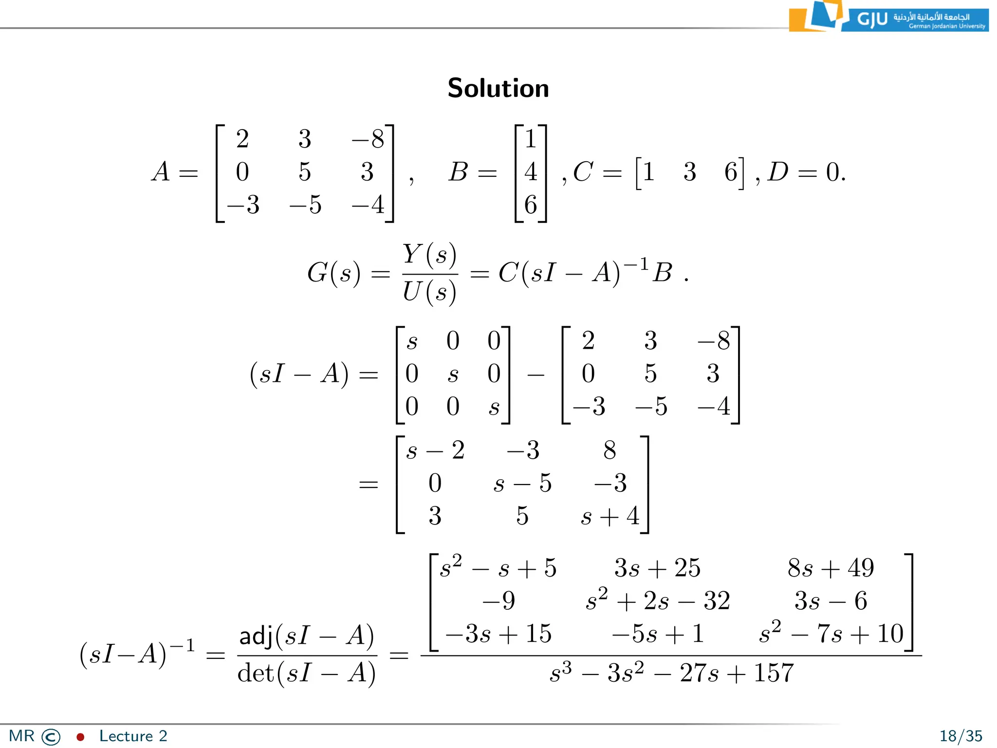 Solution
A =


2 3 −8
0 5 3
−3 −5 −4

 , B =


1
4
6

 , C =

1 3 6

, D = 0.
G(s) =
Y (s)
U(s)
= C(sI − A)−1
B .
(sI − A) =


s 0 0
0 s 0
0 0 s

 −


2 3 −8
0 5 3
−3 −5 −4


=


s − 2 −3 8
0 s − 5 −3
3 5 s + 4


(sI−A)−1
=
adj(sI − A)
det(sI − A)
=


s2
− s + 5 3s + 25 8s + 49
−9 s2
+ 2s − 32 3s − 6
−3s + 15 −5s + 1 s2
− 7s + 10


s3 − 3s2 − 27s + 157
MR © ˆ Lecture 2 18/35
 