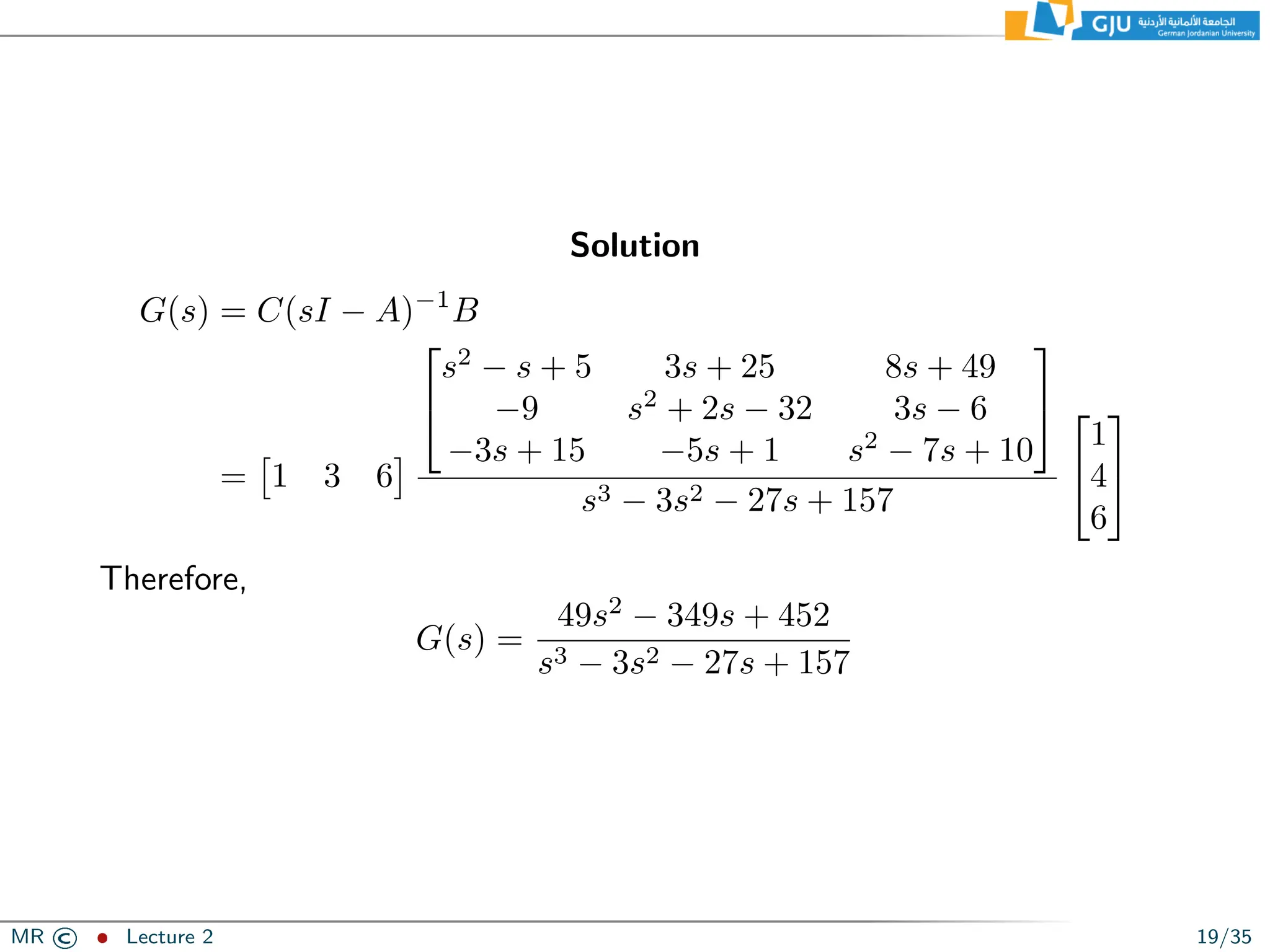 Solution
G(s) = C(sI − A)−1
B
=

1 3 6



s2
− s + 5 3s + 25 8s + 49
−9 s2
+ 2s − 32 3s − 6
−3s + 15 −5s + 1 s2
− 7s + 10


s3 − 3s2 − 27s + 157


1
4
6


Therefore,
G(s) =
49s2
− 349s + 452
s3 − 3s2 − 27s + 157
MR © ˆ Lecture 2 19/35
 