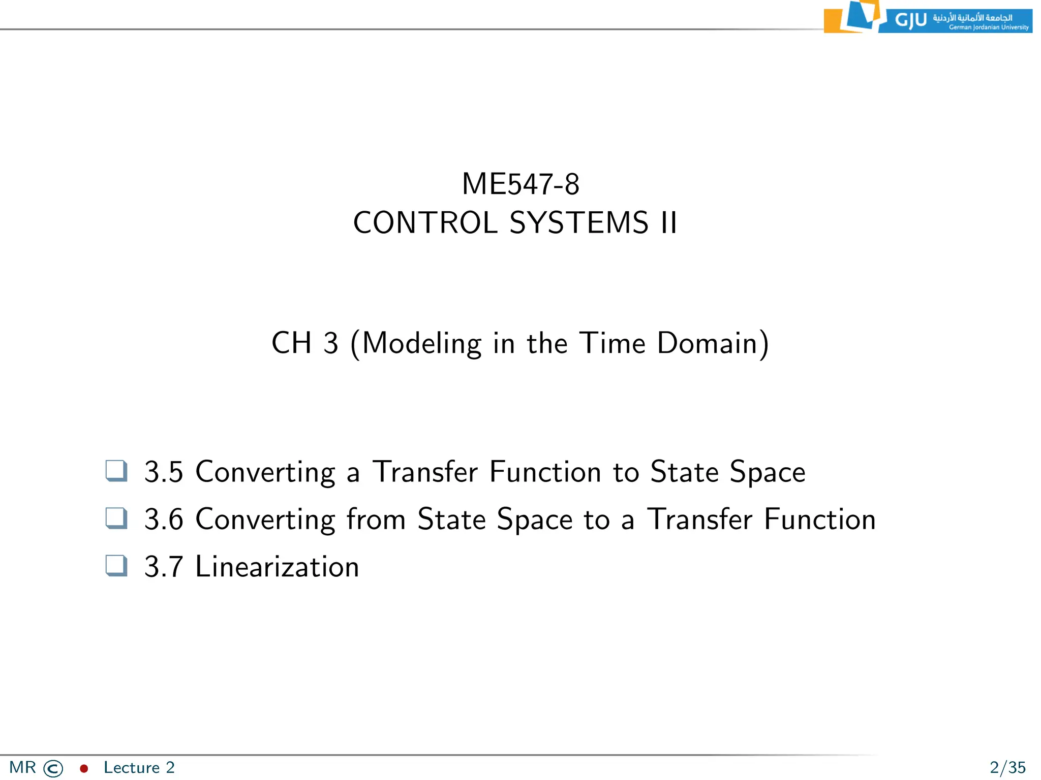 ME547-8
CONTROL SYSTEMS II
CH 3 (Modeling in the Time Domain)
❑ 3.5 Converting a Transfer Function to State Space
❑ 3.6 Converting from State Space to a Transfer Function
❑ 3.7 Linearization
MR © ˆ Lecture 2 2/35
 