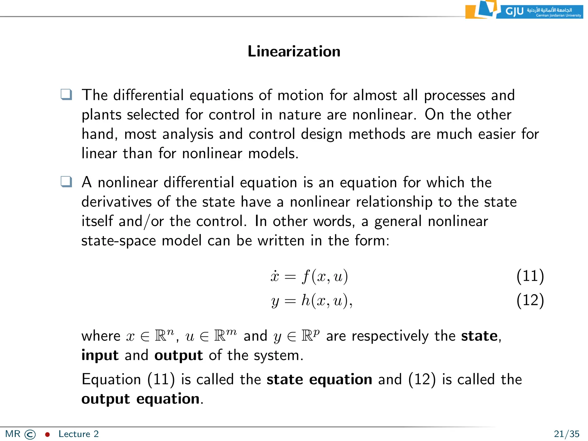 Linearization
❑ The differential equations of motion for almost all processes and
plants selected for control in nature are nonlinear. On the other
hand, most analysis and control design methods are much easier for
linear than for nonlinear models.
❑ A nonlinear differential equation is an equation for which the
derivatives of the state have a nonlinear relationship to the state
itself and/or the control. In other words, a general nonlinear
state-space model can be written in the form:
ẋ = f(x, u) (11)
y = h(x, u), (12)
where x ∈ Rn
, u ∈ Rm
and y ∈ Rp
are respectively the state,
input and output of the system.
Equation (11) is called the state equation and (12) is called the
output equation.
MR © ˆ Lecture 2 21/35
 