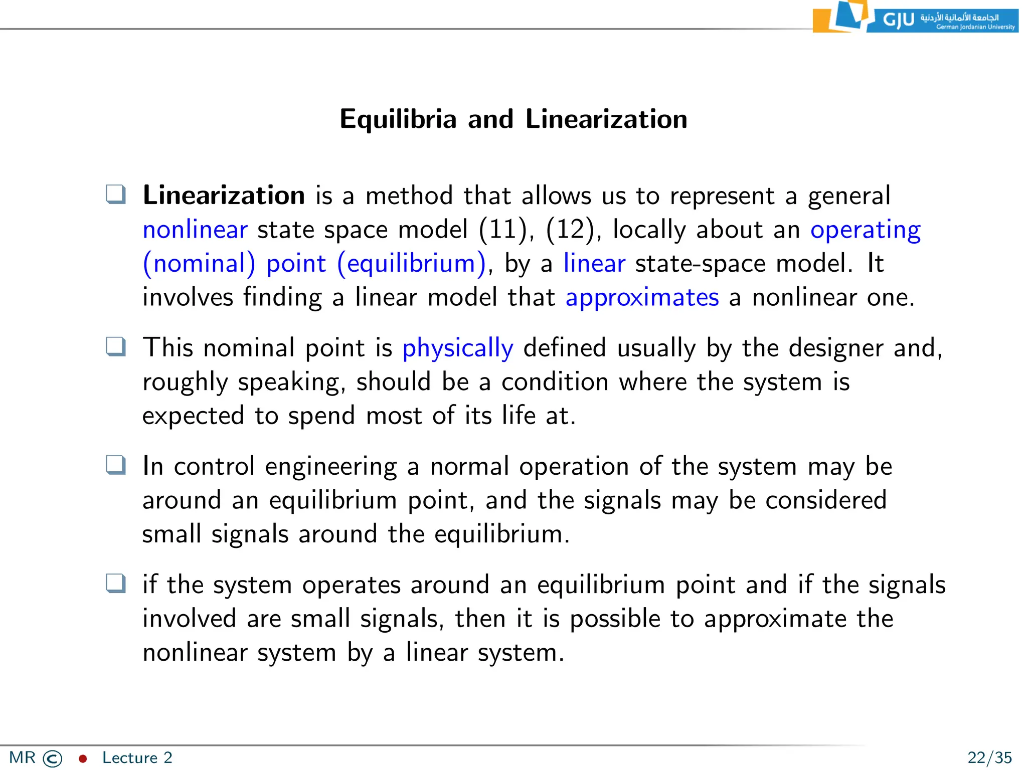 Equilibria and Linearization
❑ Linearization is a method that allows us to represent a general
nonlinear state space model (11), (12), locally about an operating
(nominal) point (equilibrium), by a linear state-space model. It
involves finding a linear model that approximates a nonlinear one.
❑ This nominal point is physically defined usually by the designer and,
roughly speaking, should be a condition where the system is
expected to spend most of its life at.
❑ In control engineering a normal operation of the system may be
around an equilibrium point, and the signals may be considered
small signals around the equilibrium.
❑ if the system operates around an equilibrium point and if the signals
involved are small signals, then it is possible to approximate the
nonlinear system by a linear system.
MR © ˆ Lecture 2 22/35
 