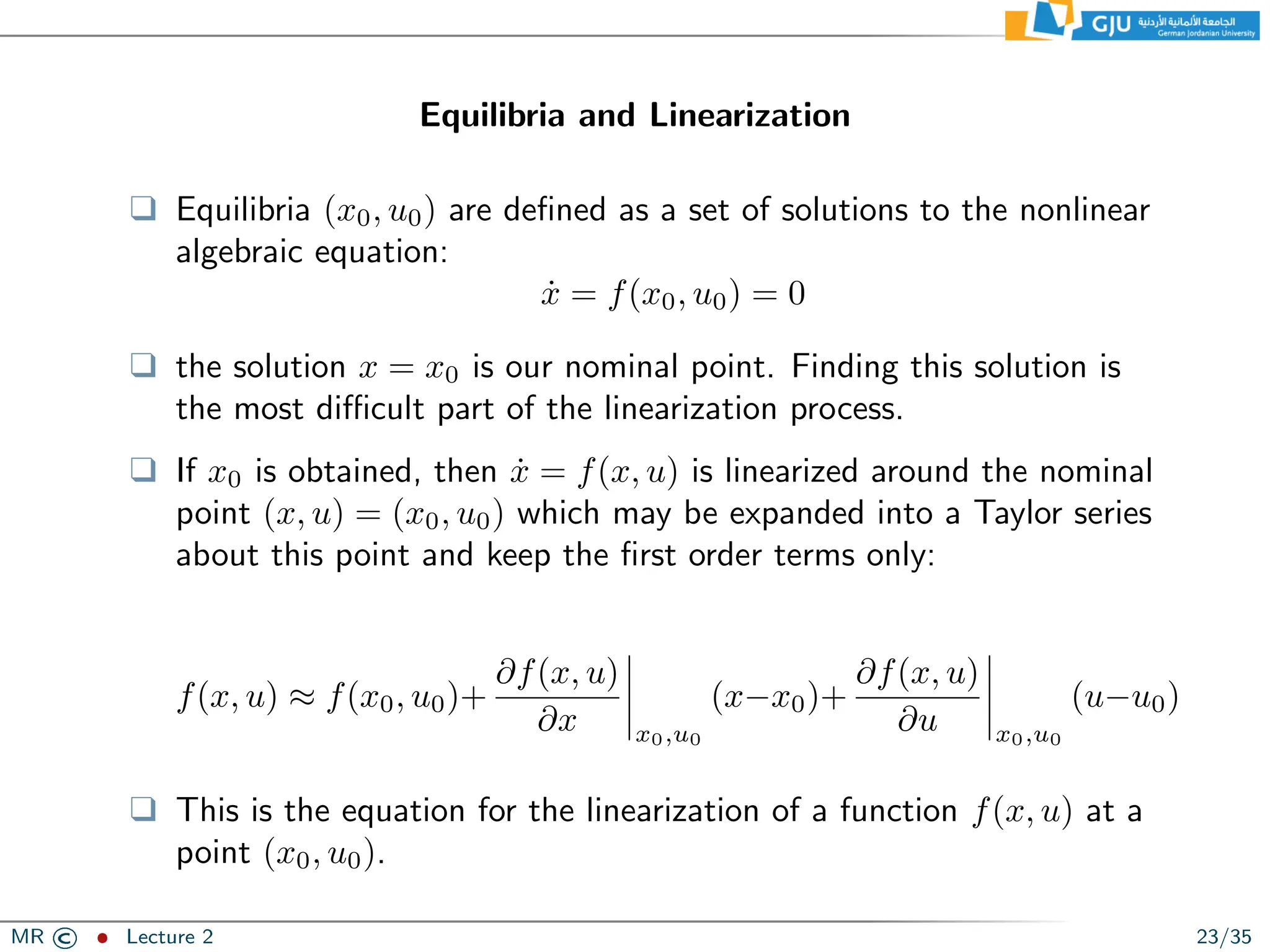 Equilibria and Linearization
❑ Equilibria (x0, u0) are defined as a set of solutions to the nonlinear
algebraic equation:
ẋ = f(x0, u0) = 0
❑ the solution x = x0 is our nominal point. Finding this solution is
the most difficult part of the linearization process.
❑ If x0 is obtained, then ẋ = f(x, u) is linearized around the nominal
point (x, u) = (x0, u0) which may be expanded into a Taylor series
about this point and keep the first order terms only:
f(x, u) ≈ f(x0, u0)+
∂f(x, u)
∂x x0,u0
(x−x0)+
∂f(x, u)
∂u x0,u0
(u−u0)
❑ This is the equation for the linearization of a function f(x, u) at a
point (x0, u0).
MR © ˆ Lecture 2 23/35
 