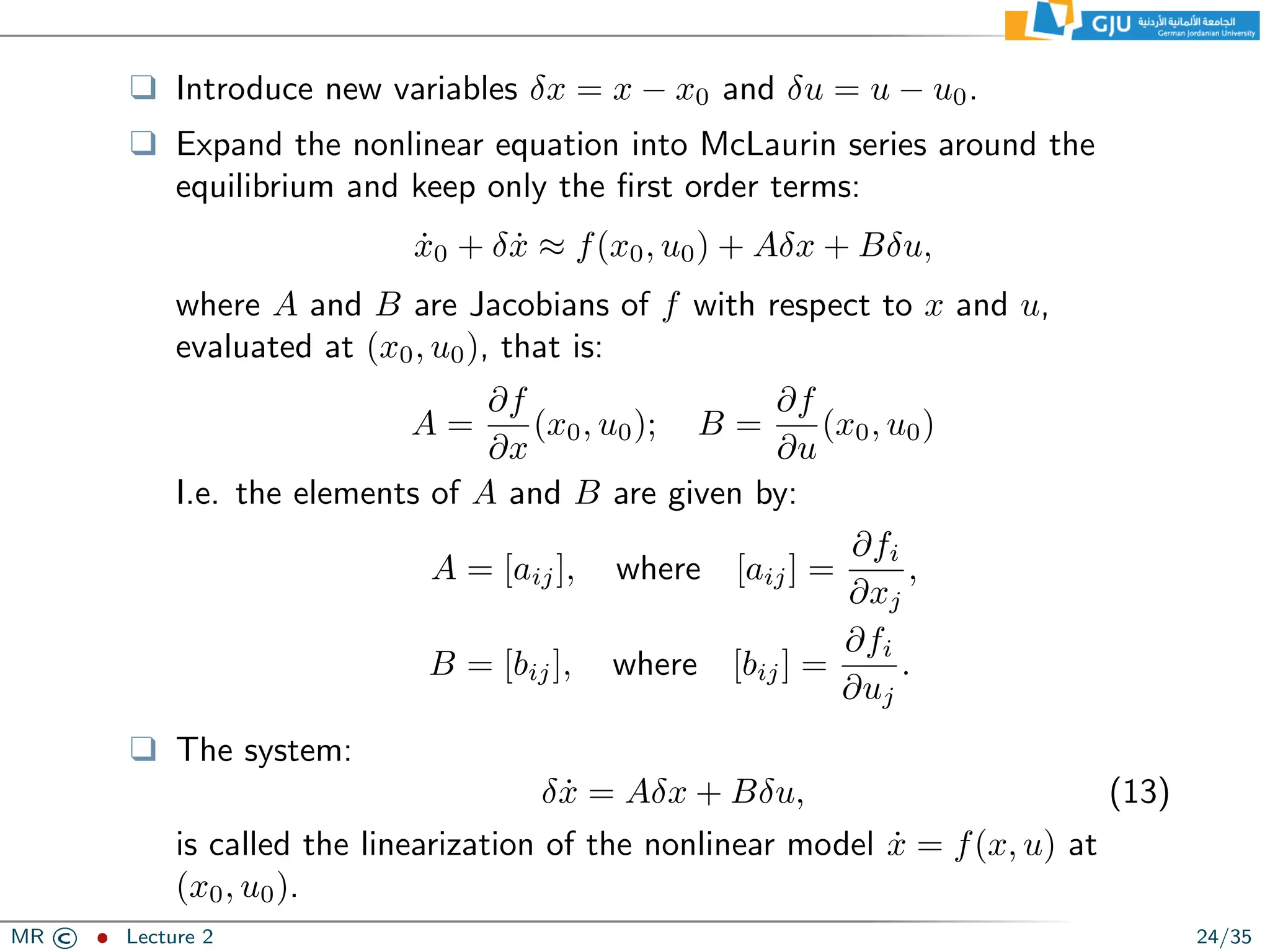 ❑ Introduce new variables δx = x − x0 and δu = u − u0.
❑ Expand the nonlinear equation into McLaurin series around the
equilibrium and keep only the first order terms:
ẋ0 + δẋ ≈ f(x0, u0) + Aδx + Bδu,
where A and B are Jacobians of f with respect to x and u,
evaluated at (x0, u0), that is:
A =
∂f
∂x
(x0, u0); B =
∂f
∂u
(x0, u0)
I.e. the elements of A and B are given by:
A = [aij], where [aij] =
∂fi
∂xj
,
B = [bij], where [bij] =
∂fi
∂uj
.
❑ The system:
δẋ = Aδx + Bδu, (13)
is called the linearization of the nonlinear model ẋ = f(x, u) at
(x0, u0).
MR © ˆ Lecture 2 24/35
 