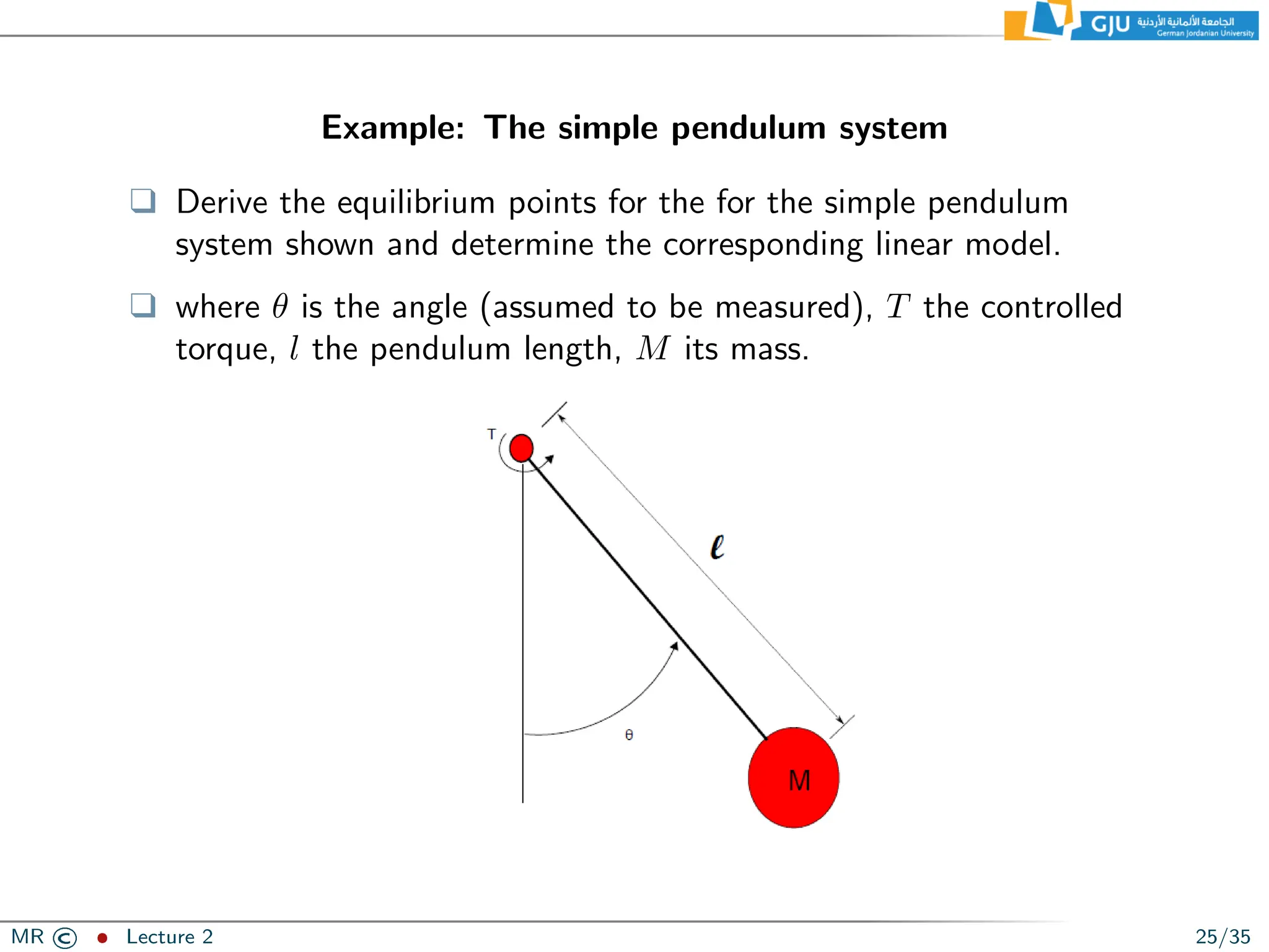 Example: The simple pendulum system
❑ Derive the equilibrium points for the for the simple pendulum
system shown and determine the corresponding linear model.
❑ where θ is the angle (assumed to be measured), T the controlled
torque, l the pendulum length, M its mass.
MR © ˆ Lecture 2 25/35
 