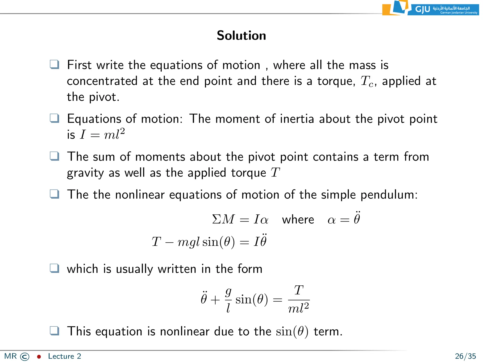 Solution
❑ First write the equations of motion , where all the mass is
concentrated at the end point and there is a torque, Tc, applied at
the pivot.
❑ Equations of motion: The moment of inertia about the pivot point
is I = ml2
❑ The sum of moments about the pivot point contains a term from
gravity as well as the applied torque T
❑ The the nonlinear equations of motion of the simple pendulum:
ΣM = Iα where α = θ̈
T − mgl sin(θ) = Iθ̈
❑ which is usually written in the form
θ̈ +
g
l
sin(θ) =
T
ml2
❑ This equation is nonlinear due to the sin(θ) term.
MR © ˆ Lecture 2 26/35
 