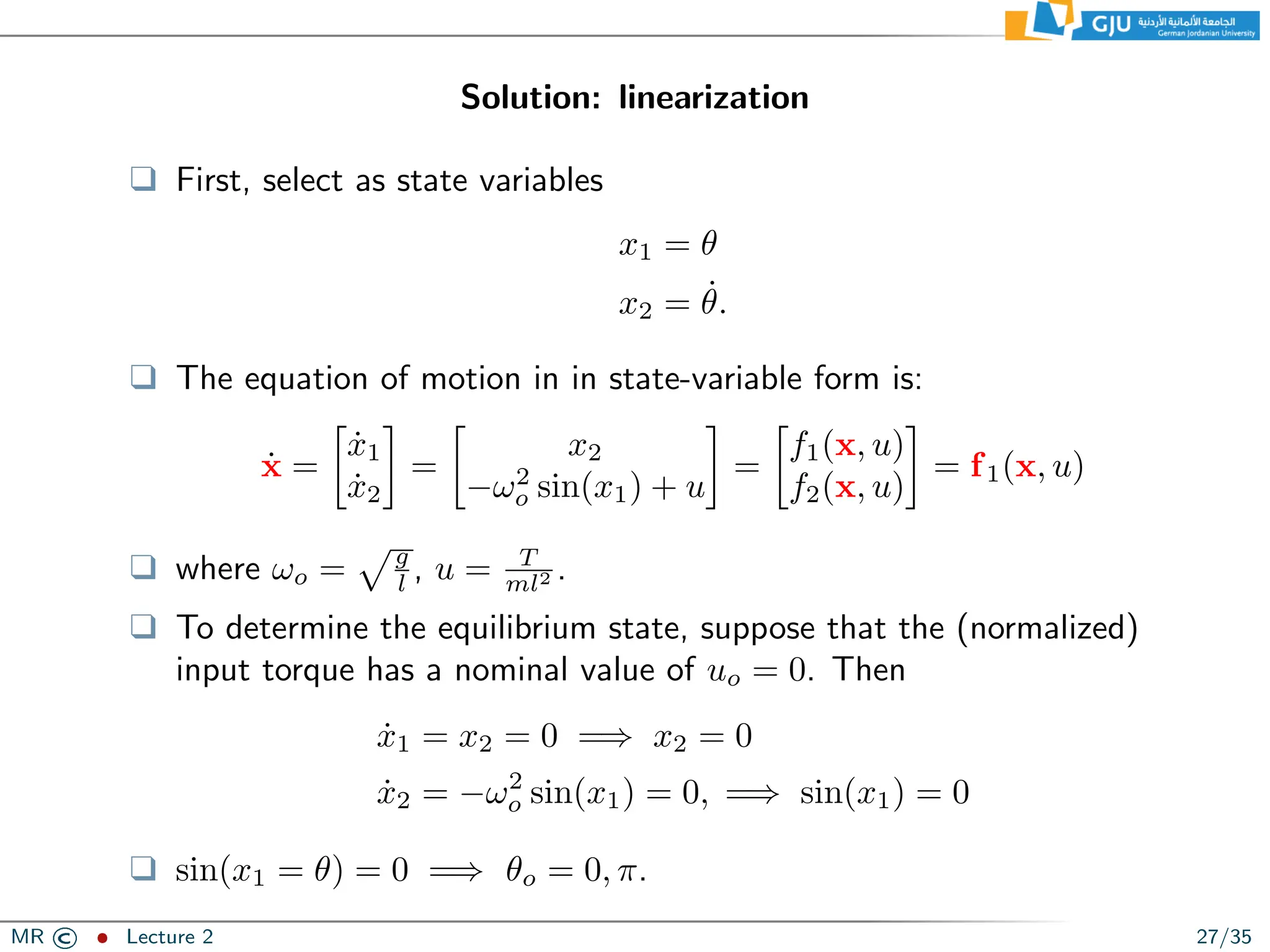 Solution: linearization
❑ First, select as state variables
x1 = θ
x2 = θ̇.
❑ The equation of motion in in state-variable form is:
ẋ =

ẋ1
ẋ2

=

x2
−ω2
o sin(x1) + u

=

f1(x, u)
f2(x, u)

= f1(x, u)
❑ where ωo =
pg
l , u = T
ml2 .
❑ To determine the equilibrium state, suppose that the (normalized)
input torque has a nominal value of uo = 0. Then
ẋ1 = x2 = 0 =⇒ x2 = 0
ẋ2 = −ω2
o sin(x1) = 0, =⇒ sin(x1) = 0
❑ sin(x1 = θ) = 0 =⇒ θo = 0, π.
MR © ˆ Lecture 2 27/35
 