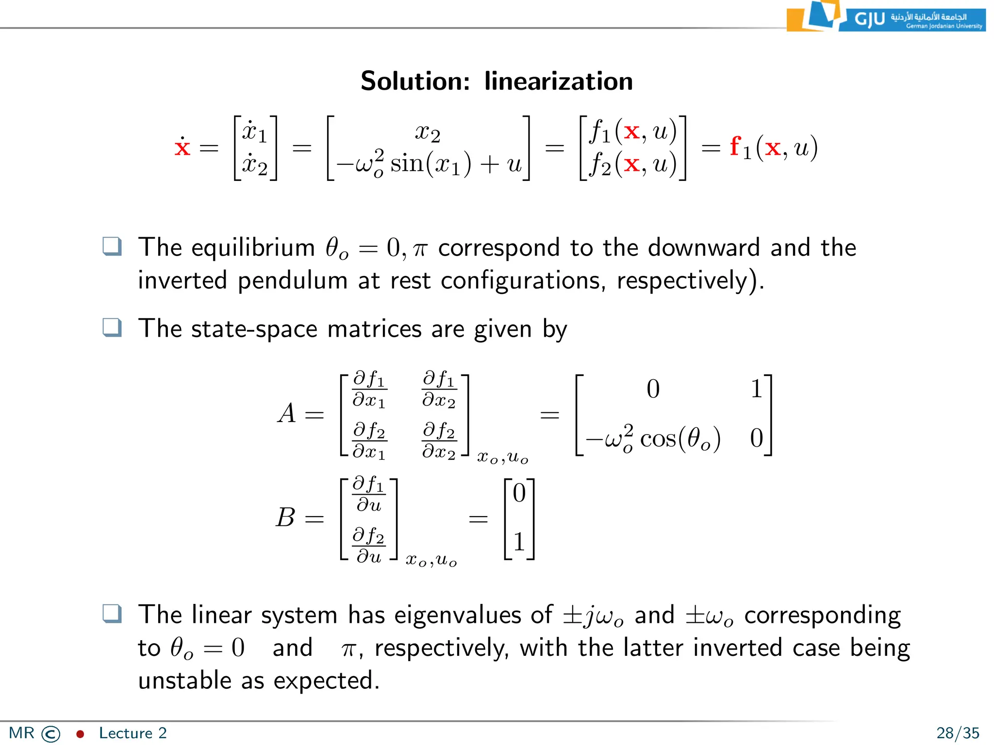 Solution: linearization
ẋ =

ẋ1
ẋ2

=

x2
−ω2
o sin(x1) + u

=

f1(x, u)
f2(x, u)

= f1(x, u)
❑ The equilibrium θo = 0, π correspond to the downward and the
inverted pendulum at rest configurations, respectively).
❑ The state-space matrices are given by
A =
 ∂f1
∂x1
∂f1
∂x2
∂f2
∂x1
∂f2
∂x2
#
xo,uo
=

0 1
−ω2
o cos(θo) 0
#
B =
∂f1
∂u
∂f2
∂u
#
xo,uo
=

0
1
#
❑ The linear system has eigenvalues of ±jωo and ±ωo corresponding
to θo = 0 and π, respectively, with the latter inverted case being
unstable as expected.
MR © ˆ Lecture 2 28/35
 