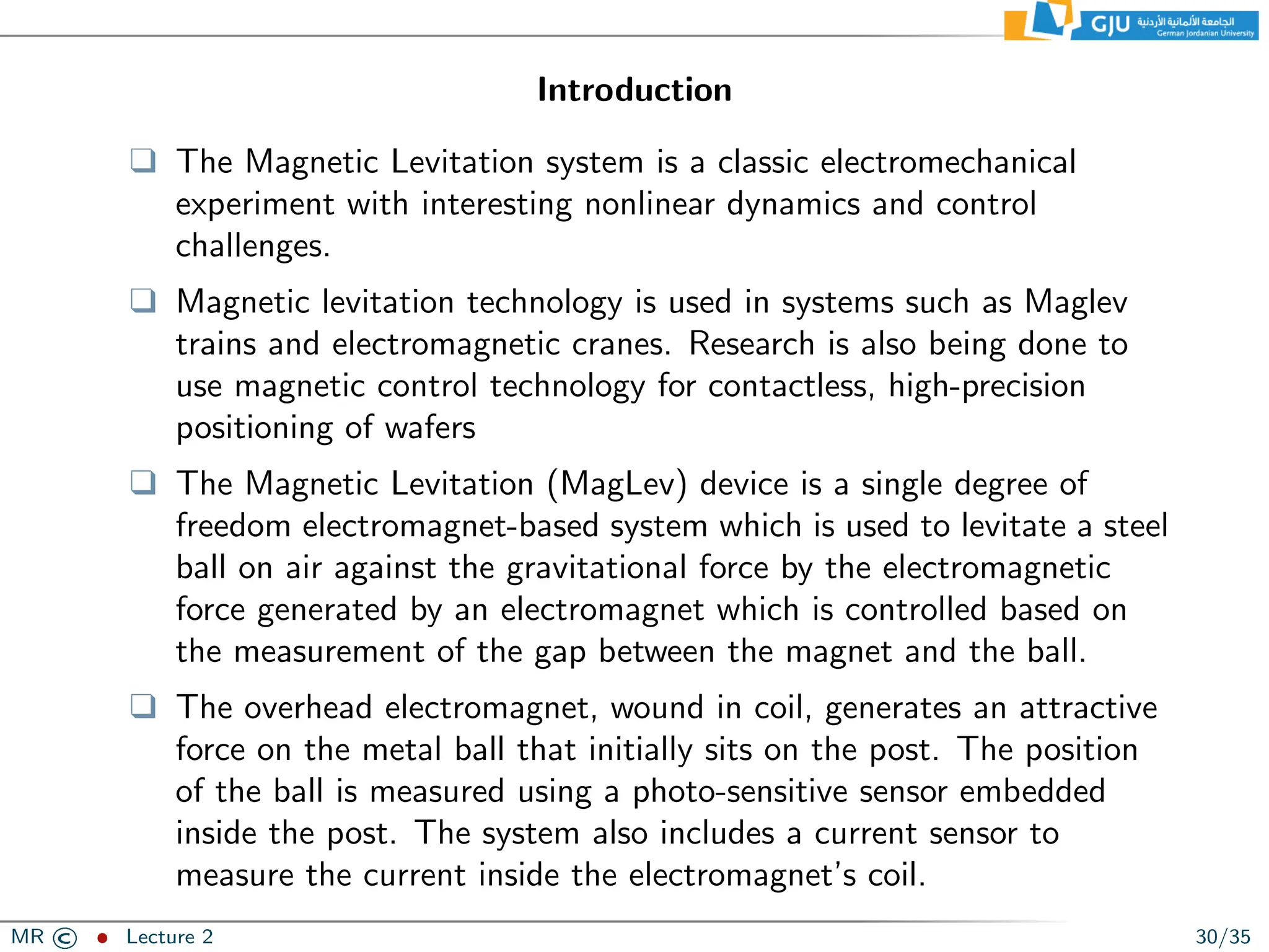Introduction
❑ The Magnetic Levitation system is a classic electromechanical
experiment with interesting nonlinear dynamics and control
challenges.
❑ Magnetic levitation technology is used in systems such as Maglev
trains and electromagnetic cranes. Research is also being done to
use magnetic control technology for contactless, high-precision
positioning of wafers
❑ The Magnetic Levitation (MagLev) device is a single degree of
freedom electromagnet-based system which is used to levitate a steel
ball on air against the gravitational force by the electromagnetic
force generated by an electromagnet which is controlled based on
the measurement of the gap between the magnet and the ball.
❑ The overhead electromagnet, wound in coil, generates an attractive
force on the metal ball that initially sits on the post. The position
of the ball is measured using a photo-sensitive sensor embedded
inside the post. The system also includes a current sensor to
measure the current inside the electromagnet’s coil.
MR © ˆ Lecture 2 30/35
 