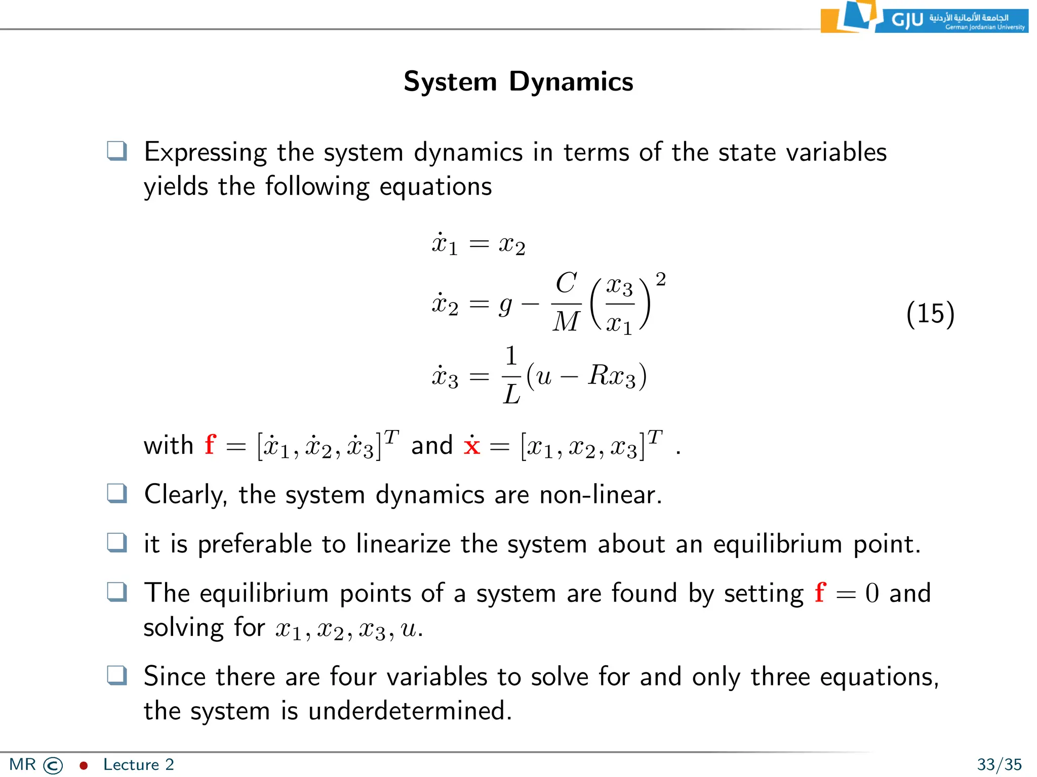 System Dynamics
❑ Expressing the system dynamics in terms of the state variables
yields the following equations
ẋ1 = x2
ẋ2 = g −
C
M
x3
x1
2
ẋ3 =
1
L
(u − Rx3)
(15)
with f = [ẋ1, ẋ2, ẋ3]T
and ẋ = [x1, x2, x3]T
.
❑ Clearly, the system dynamics are non-linear.
❑ it is preferable to linearize the system about an equilibrium point.
❑ The equilibrium points of a system are found by setting f = 0 and
solving for x1, x2, x3, u.
❑ Since there are four variables to solve for and only three equations,
the system is underdetermined.
MR © ˆ Lecture 2 33/35
 