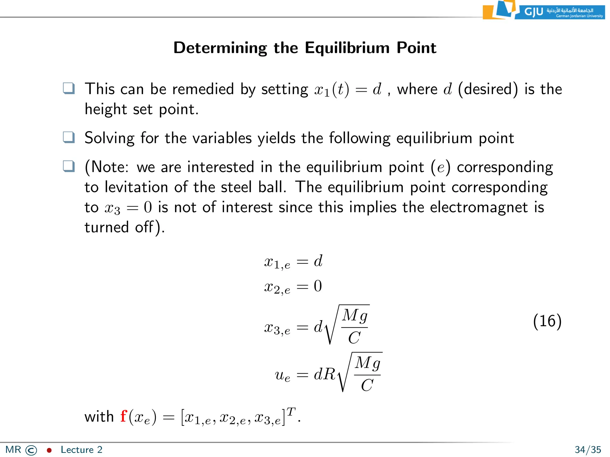Determining the Equilibrium Point
❑ This can be remedied by setting x1(t) = d , where d (desired) is the
height set point.
❑ Solving for the variables yields the following equilibrium point
❑ (Note: we are interested in the equilibrium point (e) corresponding
to levitation of the steel ball. The equilibrium point corresponding
to x3 = 0 is not of interest since this implies the electromagnet is
turned off).
x1,e = d
x2,e = 0
x3,e = d
r
Mg
C
ue = dR
r
Mg
C
(16)
with f(xe) = [x1,e, x2,e, x3,e]T
.
MR © ˆ Lecture 2 34/35
 