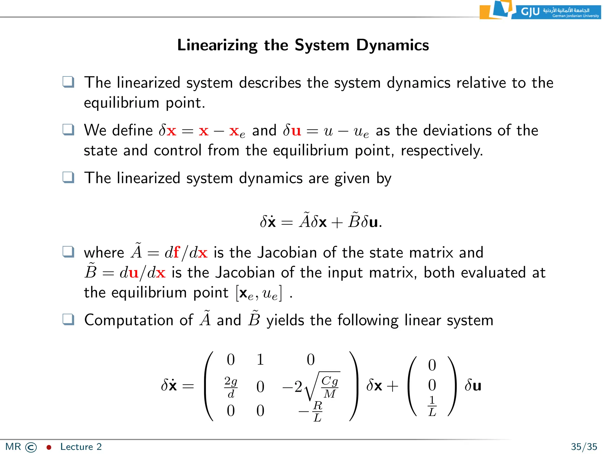 Linearizing the System Dynamics
❑ The linearized system describes the system dynamics relative to the
equilibrium point.
❑ We define δx = x − xe and δu = u − ue as the deviations of the
state and control from the equilibrium point, respectively.
❑ The linearized system dynamics are given by
δẋ = Ãδx + B̃δu.
❑ where Ã = df/dx is the Jacobian of the state matrix and
B̃ = du/dx is the Jacobian of the input matrix, both evaluated at
the equilibrium point [xe, ue] .
❑ Computation of Ã and B̃ yields the following linear system
δẋ =



0 1 0
2g
d 0 −2
q
Cg
M
0 0 −R
L


 δx +


0
0
1
L

 δu
MR © ˆ Lecture 2 35/35
 