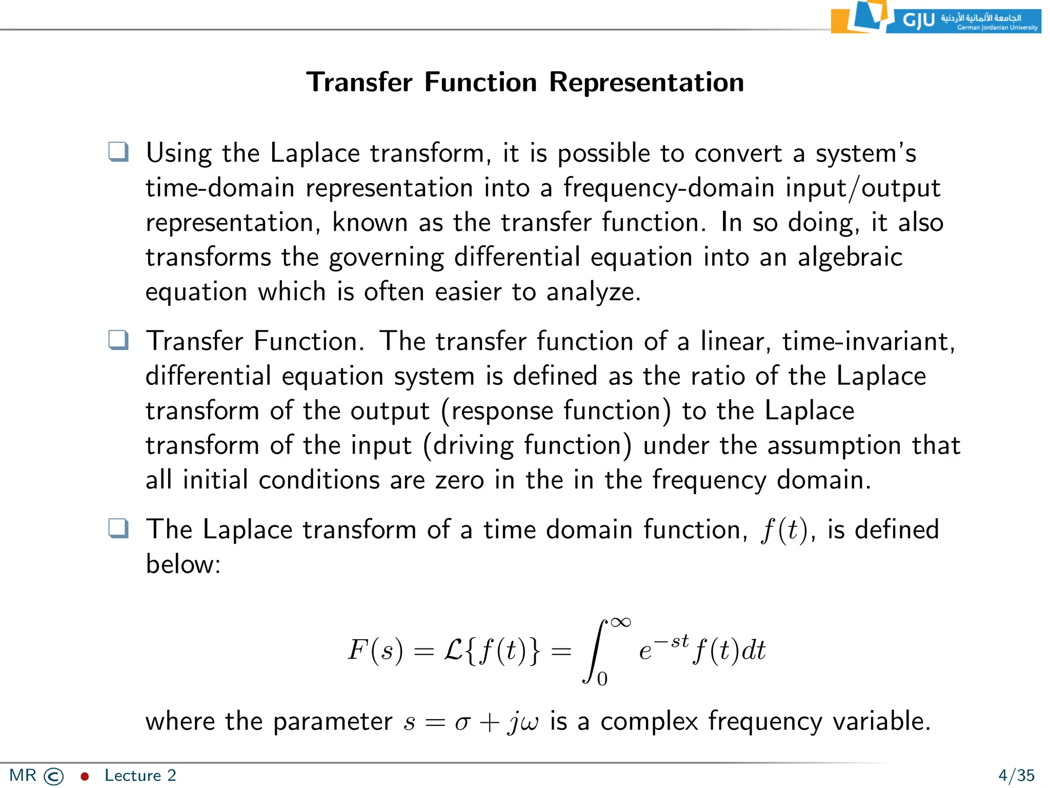 Transfer Function Representation
❑ Using the Laplace transform, it is possible to convert a system’s
time-domain representation into a frequency-domain input/output
representation, known as the transfer function. In so doing, it also
transforms the governing differential equation into an algebraic
equation which is often easier to analyze.
❑ Transfer Function. The transfer function of a linear, time-invariant,
differential equation system is defined as the ratio of the Laplace
transform of the output (response function) to the Laplace
transform of the input (driving function) under the assumption that
all initial conditions are zero in the in the frequency domain.
❑ The Laplace transform of a time domain function, f(t), is defined
below:
F(s) = L{f(t)} =
Z ∞
0
e−st
f(t)dt
where the parameter s = σ + jω is a complex frequency variable.
MR © ˆ Lecture 2 4/35
 