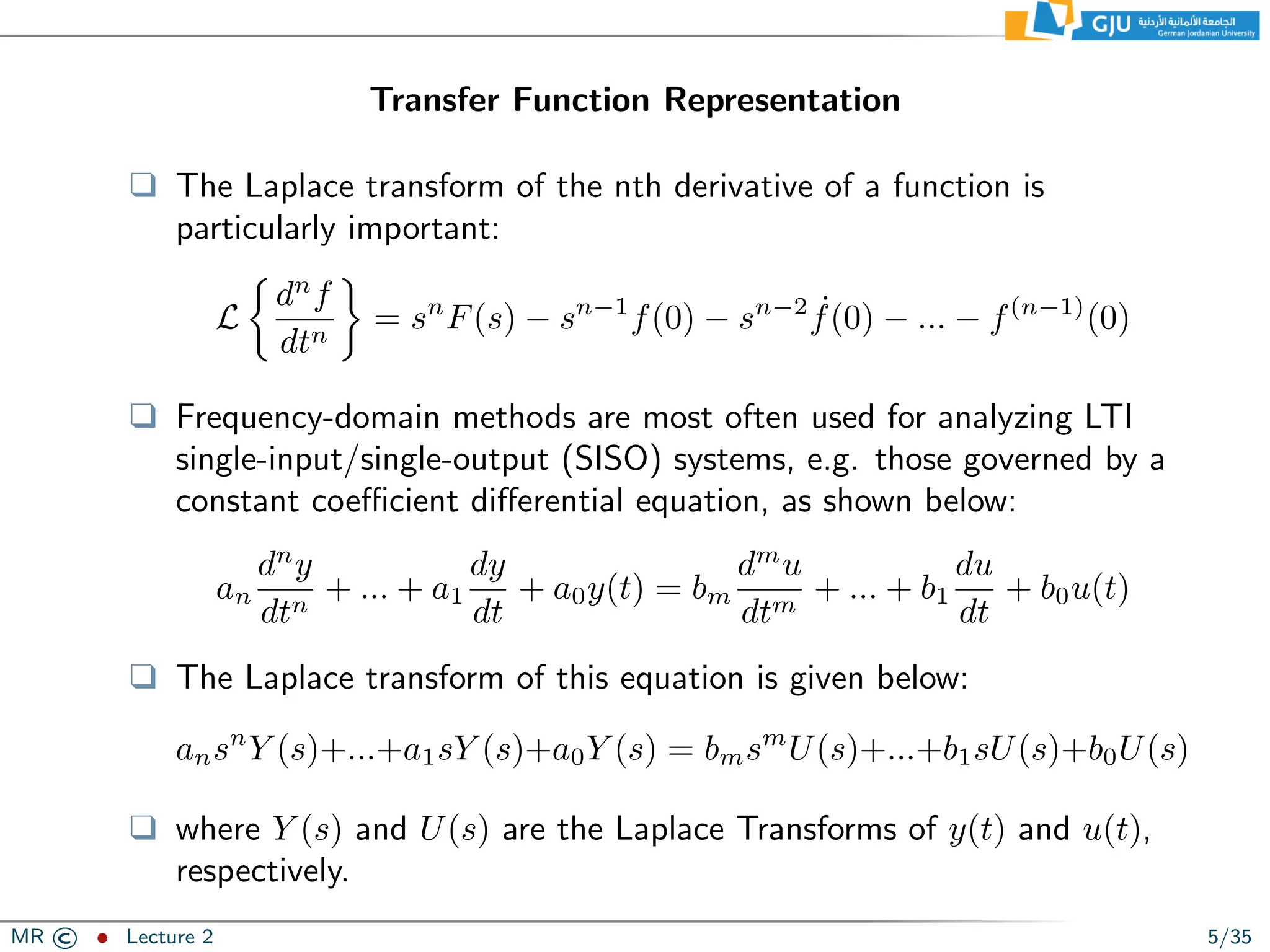 Transfer Function Representation
❑ The Laplace transform of the nth derivative of a function is
particularly important:
L

dn
f
dtn

= sn
F(s) − sn−1
f(0) − sn−2 ˙
f(0) − ... − f(n−1)
(0)
❑ Frequency-domain methods are most often used for analyzing LTI
single-input/single-output (SISO) systems, e.g. those governed by a
constant coefficient differential equation, as shown below:
an
dn
y
dtn
+ ... + a1
dy
dt
+ a0y(t) = bm
dm
u
dtm
+ ... + b1
du
dt
+ b0u(t)
❑ The Laplace transform of this equation is given below:
ansn
Y (s)+...+a1sY (s)+a0Y (s) = bmsm
U(s)+...+b1sU(s)+b0U(s)
❑ where Y (s) and U(s) are the Laplace Transforms of y(t) and u(t),
respectively.
MR © ˆ Lecture 2 5/35
 