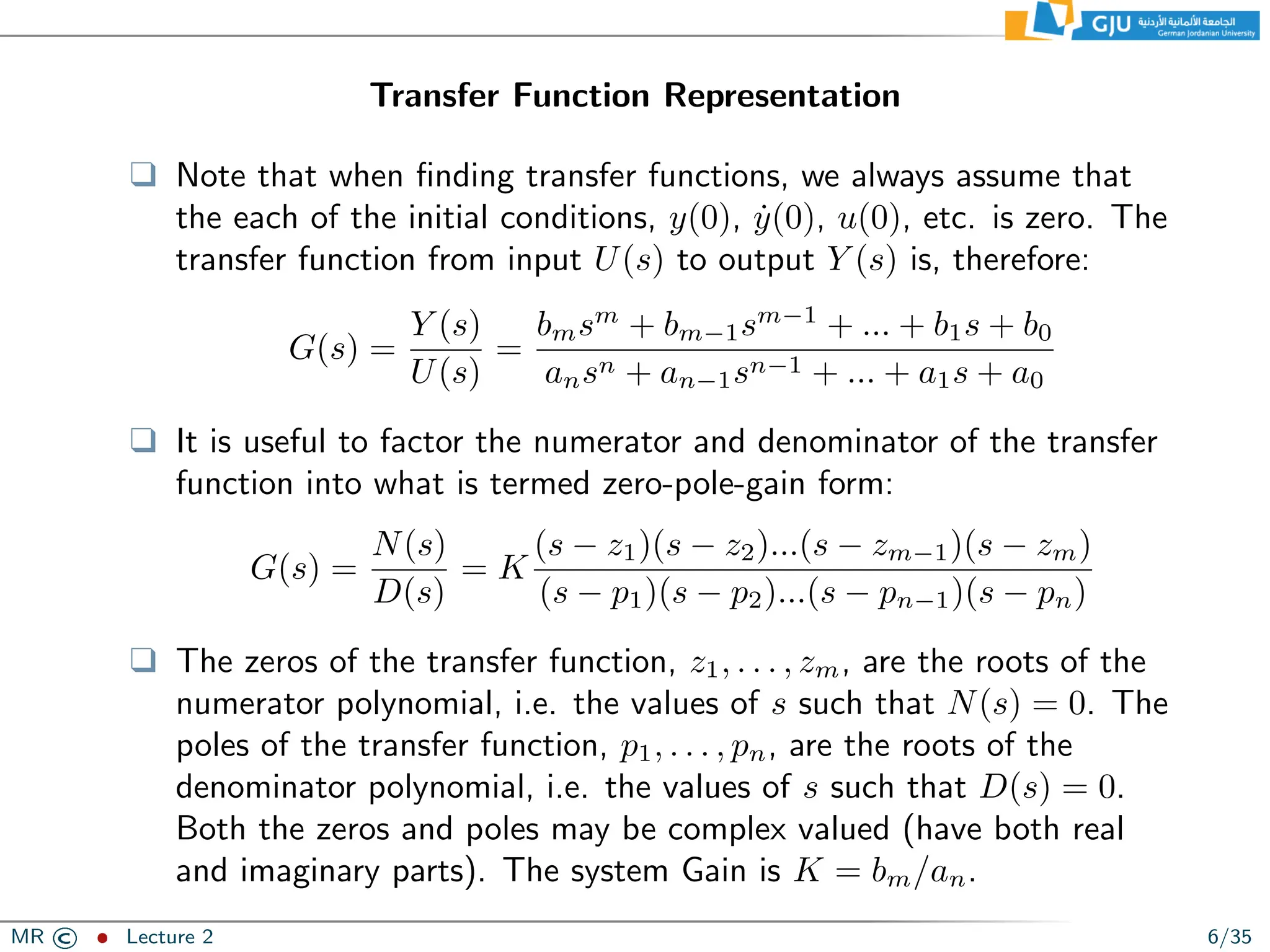 Transfer Function Representation
❑ Note that when finding transfer functions, we always assume that
the each of the initial conditions, y(0), ẏ(0), u(0), etc. is zero. The
transfer function from input U(s) to output Y (s) is, therefore:
G(s) =
Y (s)
U(s)
=
bmsm
+ bm−1sm−1
+ ... + b1s + b0
ansn + an−1sn−1 + ... + a1s + a0
❑ It is useful to factor the numerator and denominator of the transfer
function into what is termed zero-pole-gain form:
G(s) =
N(s)
D(s)
= K
(s − z1)(s − z2)...(s − zm−1)(s − zm)
(s − p1)(s − p2)...(s − pn−1)(s − pn)
❑ The zeros of the transfer function, z1, . . . , zm, are the roots of the
numerator polynomial, i.e. the values of s such that N(s) = 0. The
poles of the transfer function, p1, . . . , pn, are the roots of the
denominator polynomial, i.e. the values of s such that D(s) = 0.
Both the zeros and poles may be complex valued (have both real
and imaginary parts). The system Gain is K = bm/an.
MR © ˆ Lecture 2 6/35
 