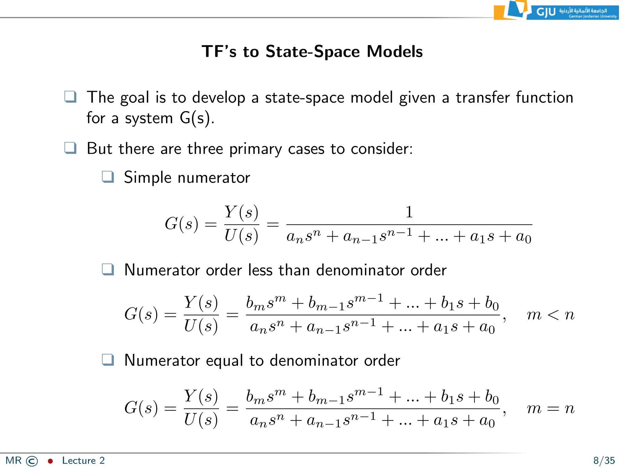 TF’s to State-Space Models
❑ The goal is to develop a state-space model given a transfer function
for a system G(s).
❑ But there are three primary cases to consider:
❑ Simple numerator
G(s) =
Y (s)
U(s)
=
1
ansn + an−1sn−1 + ... + a1s + a0
❑ Numerator order less than denominator order
G(s) =
Y (s)
U(s)
=
bmsm
+ bm−1sm−1
+ ... + b1s + b0
ansn + an−1sn−1 + ... + a1s + a0
, m  n
❑ Numerator equal to denominator order
G(s) =
Y (s)
U(s)
=
bmsm
+ bm−1sm−1
+ ... + b1s + b0
ansn + an−1sn−1 + ... + a1s + a0
, m = n
MR © ˆ Lecture 2 8/35
 