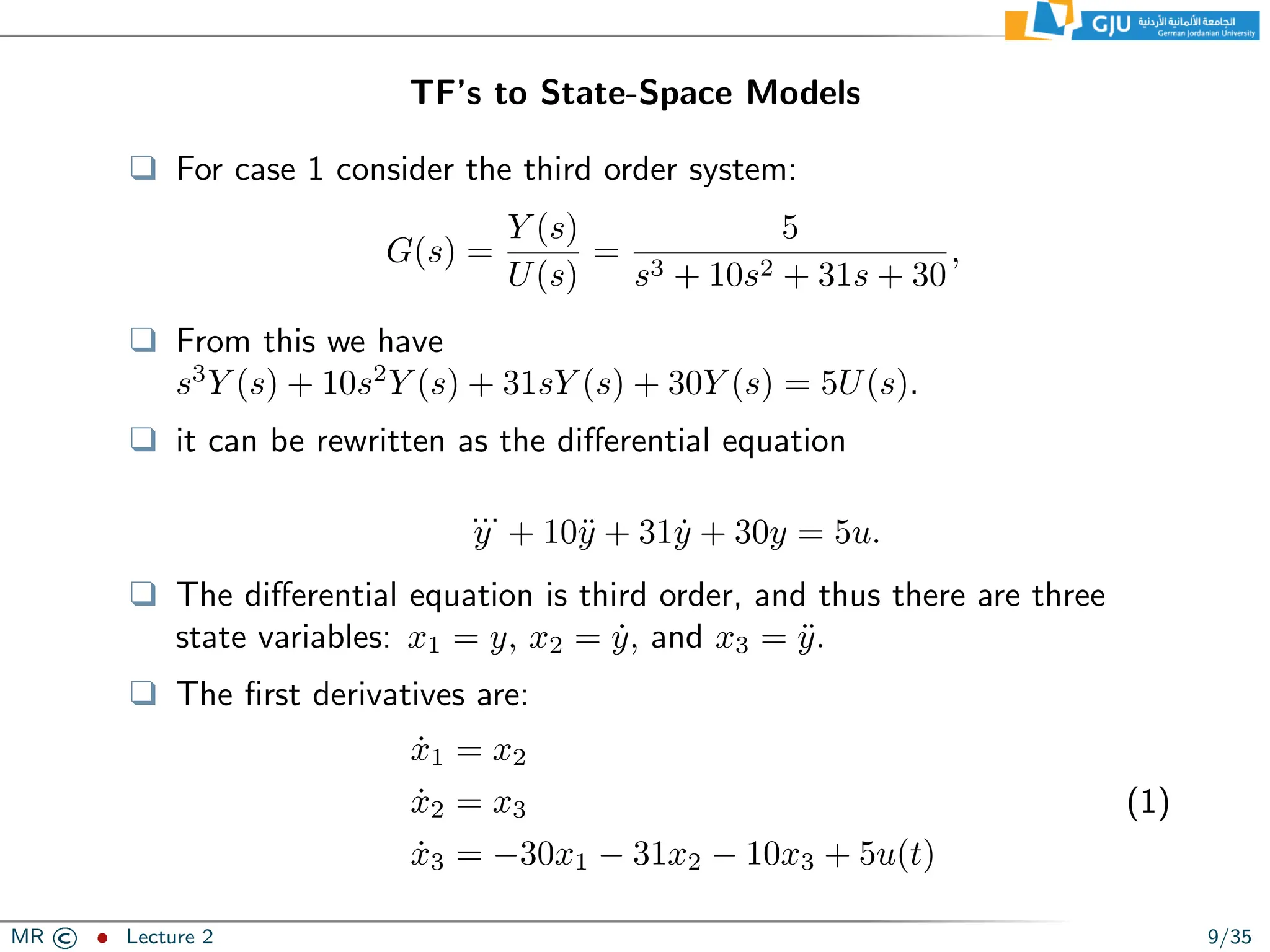 TF’s to State-Space Models
❑ For case 1 consider the third order system:
G(s) =
Y (s)
U(s)
=
5
s3 + 10s2 + 31s + 30
,
❑ From this we have
s3
Y (s) + 10s2
Y (s) + 31sY (s) + 30Y (s) = 5U(s).
❑ it can be rewritten as the differential equation
...
y + 10ÿ + 31ẏ + 30y = 5u.
❑ The differential equation is third order, and thus there are three
state variables: x1 = y, x2 = ẏ, and x3 = ÿ.
❑ The first derivatives are:
ẋ1 = x2
ẋ2 = x3
ẋ3 = −30x1 − 31x2 − 10x3 + 5u(t)
(1)
MR © ˆ Lecture 2 9/35
 