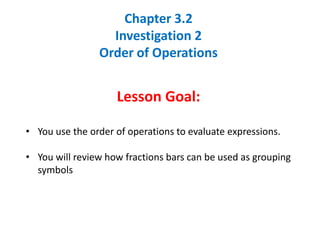 Chapter 3.2
Investigation 2
Order of Operations
Lesson Goal:
• You use the order of operations to evaluate expressions.
• You will review how fractions bars can be used as grouping
symbols
 