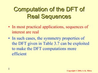 1
Copyright © 2001, S. K. Mitra
Computation of the DFT of
Computation of the DFT of
Real Sequences
Real Sequences
• In most practical applications, sequences of
interest are real
• In such cases, the symmetry properties of
the DFT given in Table 3.7 can be exploited
to make the DFT computations more
efficient
 