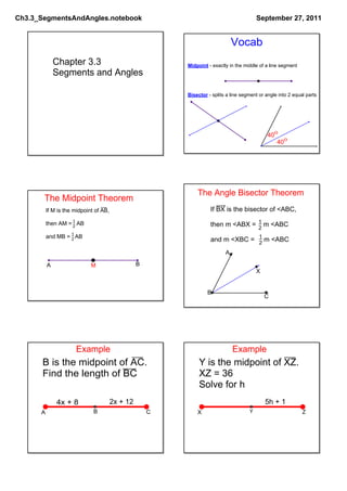 Ch3.3_SegmentsAndAngles.notebook                                                          September 27, 2011


                                                                               Vocab
              Chapter 3.3                                 Midpoint ­ exactly in the middle of a line segment
              Segments and Angles

                                                          Bisector ­ splits a line segment or angle into 2 equal parts




                                                                                               400
                                                                                                  400




                                                              The Angle Bisector Theorem
       The Midpoint Theorem
          If M is the midpoint of AB,                               If BX is the bisector of <ABC,
                    1                                                             1
          then AM =   AB
                    2                                               then m <ABX =    m <ABC
                                                                                  2
                   1
          and MB =   AB                                                           1
                   2                                                and m <XBC =     m <ABC
                                                                                  2
                                                                           A

          A                  M                    B
                                                                                          X


                                                                   B
                                                                                              C




                      Example                                                  Example
      B is the midpoint of AC.                                 Y is the midpoint of XZ.
      Find the length of BC                                    XZ = 36
                                                               Solve for h
              4x + 8                    2x + 12                                               5h + 1
      A                       B                       C       X                       Y                        Z
 