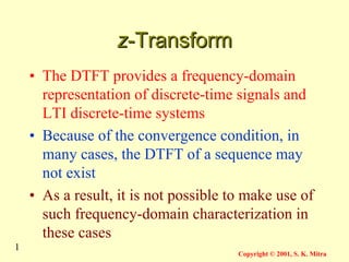 1
Copyright © 2001, S. K. Mitra
z
z-Transform
-Transform
• The DTFT provides a frequency-domain
representation of discrete-time signals and
LTI discrete-time systems
• Because of the convergence condition, in
many cases, the DTFT of a sequence may
not exist
• As a result, it is not possible to make use of
such frequency-domain characterization in
these cases
 